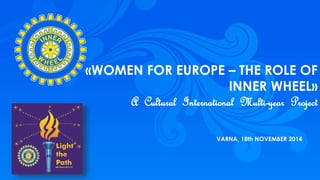 1 
«WOMEN FOR EUROPE – THE ROLE OF 
INNER WHEEL» 
A Cultural International Multi-year Project 
VARNA, 18th NOVEMBER 2014 
 