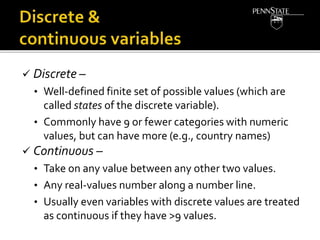  Discrete –
• Well-defined finite set of possible values (which are
called states of the discrete variable).
• Commonly have 9 or fewer categories with numeric
values, but can have more (e.g., country names)
 Continuous –
• Take on any value between any other two values.
• Any real-values number along a number line.
• Usually even variables with discrete values are treated
as continuous if they have >9 values.
 