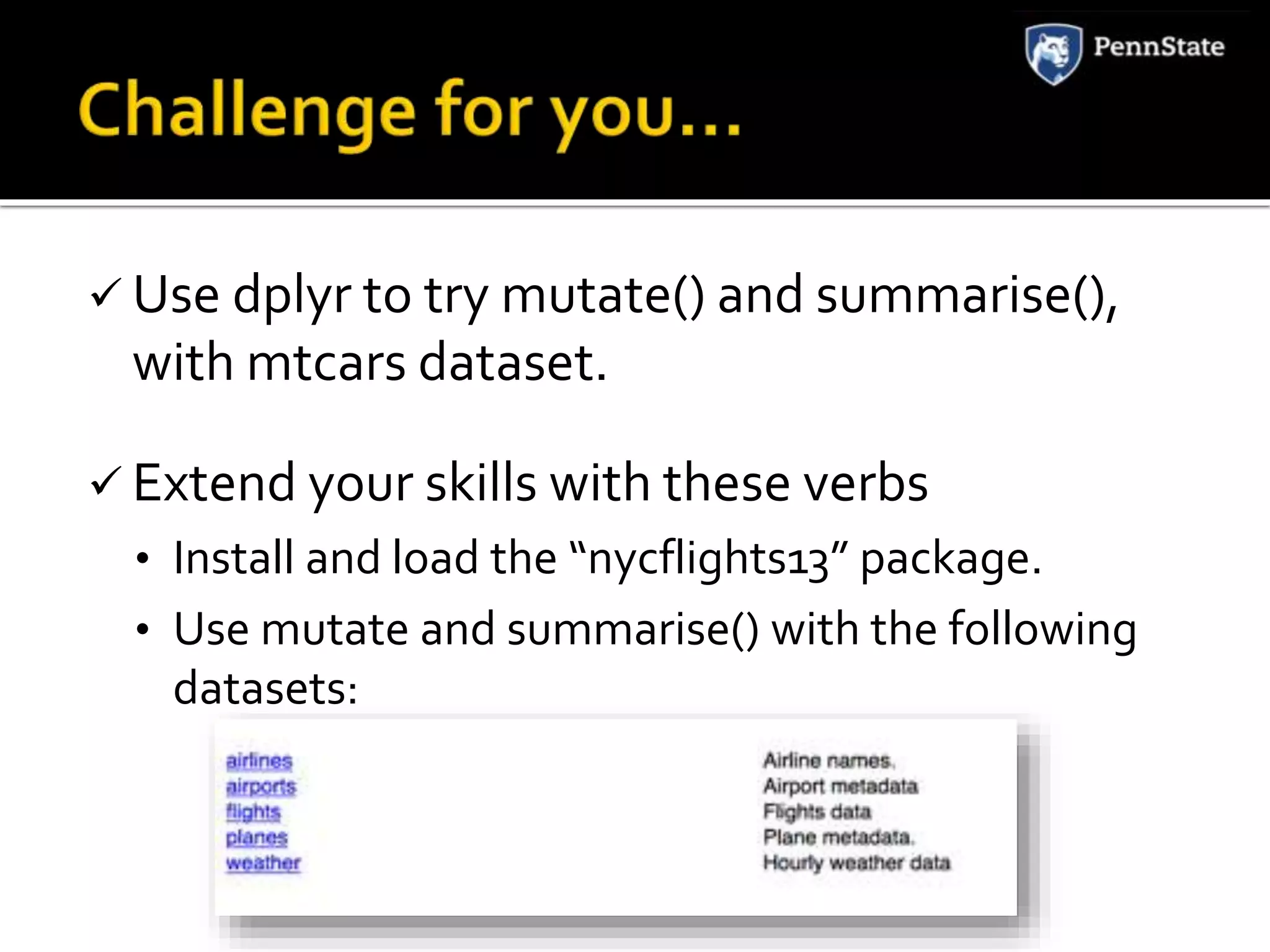  Use dplyr to try mutate() and summarise(),
with mtcars dataset.
Extend your skills with these verbs
• Install and load the “nycflights13” package.
• Use mutate and summarise() with the following
datasets: