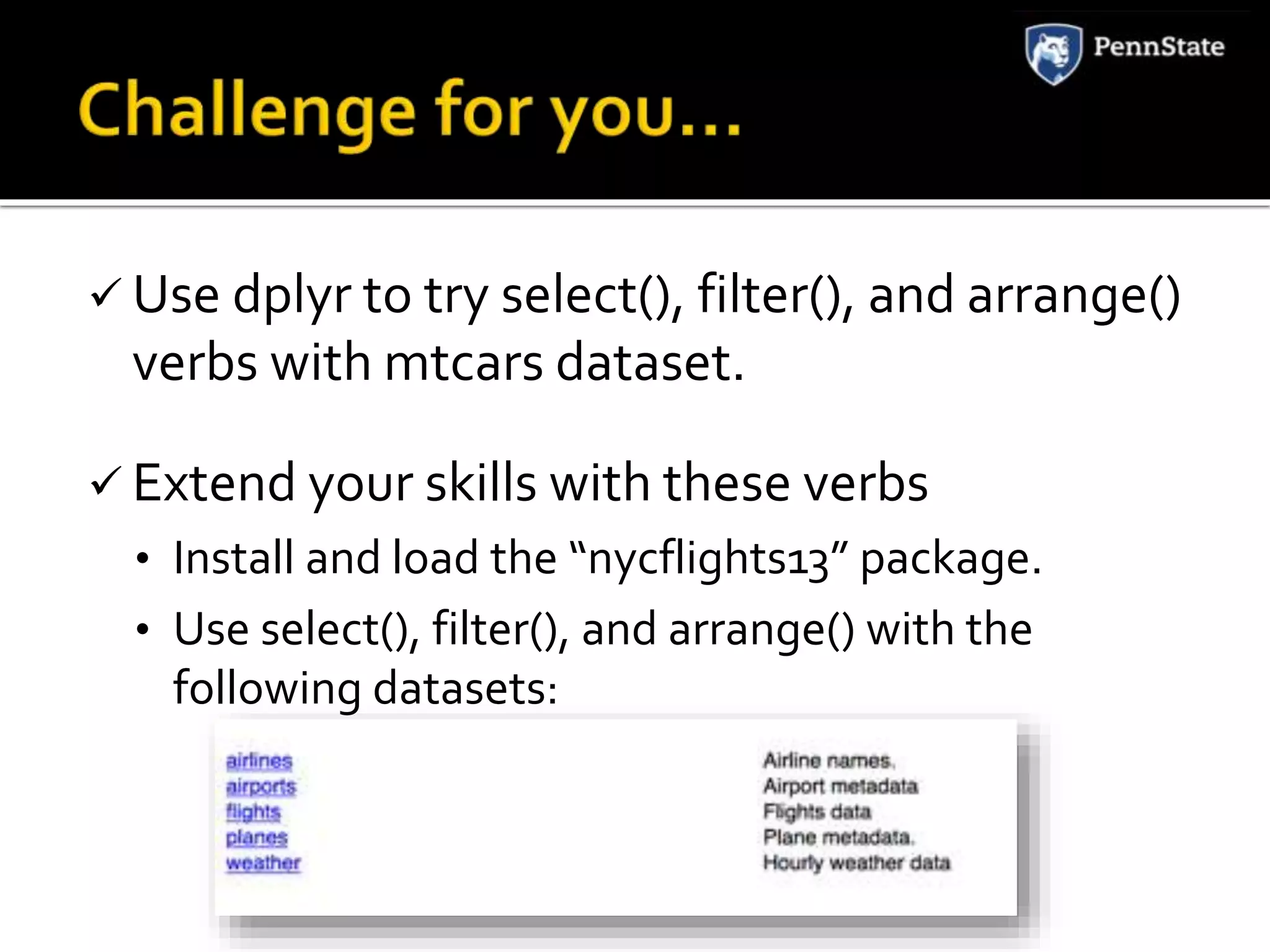  Use dplyr to try select(), filter(), and arrange()
verbs with mtcars dataset.
 Extend your skills with these verbs
• Install and load the “nycflights13” package.
• Use select(), filter(), and arrange() with the
following datasets:
 