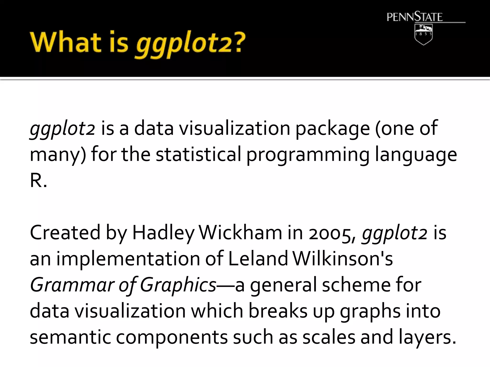 ggplot2 is a data visualization package (one of
many) for the statistical programming language
R.
Created by HadleyWickham in 2005, ggplot2 is
an implementation of LelandWilkinson's
Grammar of Graphics—a general scheme for
data visualization which breaks up graphs into
semantic components such as scales and layers.
 