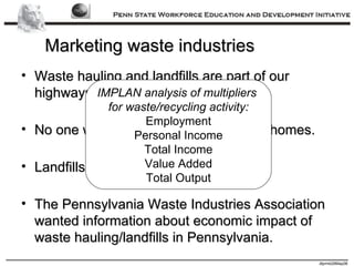 Marketing waste industries Waste hauling and landfills are part of our highways and landscape. No one wants waste hauled near their homes. Landfills are not desirable neighbors. The Pennsylvania Waste Industries Association wanted information about economic impact of waste hauling/landfills in Pennsylvania. IMPLAN analysis of multipliers  for waste/recycling activity: Employment Personal Income Total Income Value Added Total Output 