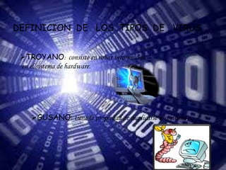 DEFINICION DE LOS TIPOS DE VIRUS 
TROYANO: consiste en robar información 
en el sistema de hardware. 
GUSANO: tiene la propiedad de duplicarse a si mismo. 
 