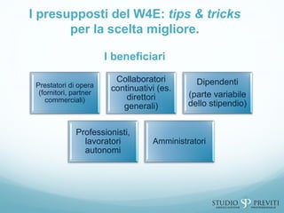 I presupposti del W4E: tips & tricks
per la scelta migliore.
I beneficiari
Prestatori di opera
(fornitori, partner
commerciali)
Collaboratori
continuativi (es.
direttori
generali)
Dipendenti
(parte variabile
dello stipendio)
Professionisti,
lavoratori
autonomi
Amministratori
 