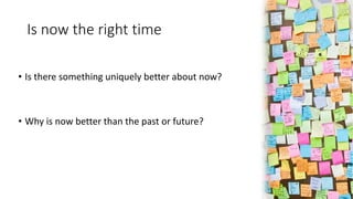 Is now the right time
• Is there something uniquely better about now?
• Why is now better than the past or future?
 