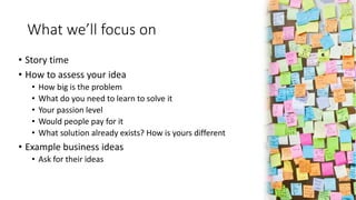 What we’ll focus on
• Story time
• How to assess your idea
• How big is the problem
• What do you need to learn to solve i...