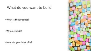 What do you want to build
• What is the product?
• Who needs it?
• How did you think of it?
 
