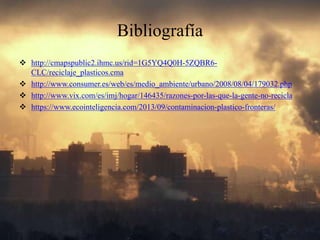 Bibliografía
http://cmapspublic2.ihmc.us/rid=1G5YQ4Q0H-5ZQBR6-
CLC/reciclaje_plasticos.cma
http://www.consumer.es/web/es/medio_ambiente/urbano/2008/08/04/179032.php
http://www.vix.com/es/imj/hogar/146435/razones-por-las-que-la-gente-no-recicla
https://www.ecointeligencia.com/2013/09/contaminacion-plastico-fronteras/