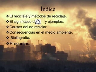 Índice
El reciclaje y métodos de reciclaje.
El significado de y ejemplos.
Causas del no reciclar.
Consecuencias en el medio ambiente.
Bibliografía.
Preguntas.