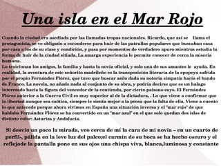 Una isla en el Mar Rojo
Si desvío un poco la mirada, veo cerca de mí la cara de mi novia – en un cuarto de 
perfil­, pálida en la leve luz del palco;el carmín de su boca se ha hecho oscuro y el 
reflejode la pantalla pone en sus ojos una chispa viva, blanca,luminosa y constante
Cuando la ciudad era asediada por las llamadas tropas nacionales. Ricardo, que así se    llama el 
protagonista, se ve obligado a esconderse para huir de las patrullas populares que buscaban casa 
por casa a los de su clase y condición, y pasa por momentos de verdadero apuro mientras estudia la 
forma de huir de la ciudad sitiada. La amarga experiencia le permite conocer de cerca la miseria 
humana. 
Lo traicionan los amigos, la familia y hasta la novia oficial, y solo una de sus amantes le  ayuda. En 
realidad, la aventura de este señorito madrileño es la transposición literaria de la epopeya sufrida 
por el propio Fernández Flórez, que tuvo que buscar asilo dada su notoria simpatía hacia el bando 
de Franco. La novela, no añade nada al conjunto de su obra, y podría decirse que es un halago 
interesado hacia la figura del vencedor de la contienda, por cierto paisano suyo. El Fernández 
Flórez anterior a la Guerra Civil es muy superior al de la dictadura, . Lo que viene a confirmar que 
la libertad aunque sea caótica, siempre le sienta mejor a la prosa que la falta de ella. Viene a cuento 
lo que antecede porque ahora vivimos en España una situación inversa y el "mar rojo" de que 
hablaba Fernández Flórez se ha convertido en un "mar azul" en el que solo quedan dos islas de 
distinto color: Asturias y Andalucía.
 