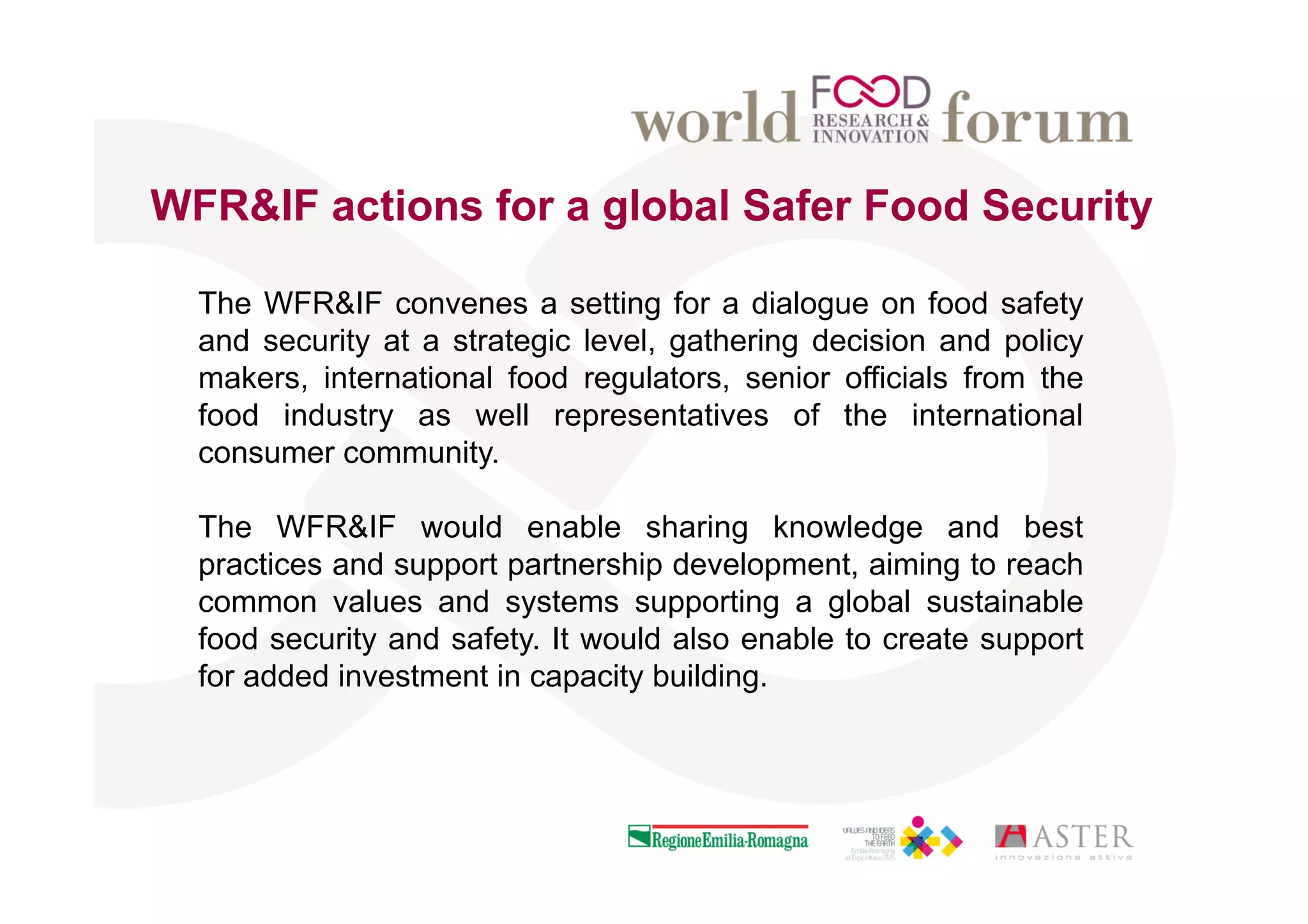 The WFR&IF convenes a setting for a dialogue on food safety
and security at a strategic level, gathering decision and policy
makers, international food regulators, senior officials from the
food industry as well representatives of the international
consumer community.
The WFR&IF would enable sharing knowledge and best
practices and support partnership development, aiming to reach
common values and systems supporting a global sustainable
food security and safety. It would also enable to create support
for added investment in capacity building.
WFR&IF actions for a global Safer Food Security
 