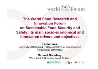 The World Food Research and
Innovation Forum
on Sustainable Food Security and
Safety: its main socio-economical and
innovation drivers and objectives
Fabio Fava
University of Bologna & IT Representative for Bioeconomy in
Horizon2020 committees
Samuel Godefroy
World Bank & University Laval, Québec
 