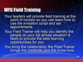11
WFG Field Training
Your leaders will provide field training at the
point of contact so you can learn how to
use the invitation script and set
appointments.
Your Field Trainer will help you identify the
people on your list whose situation is
likely to provide the best learning
opportunities for you.
You bring the relationship; the Field Trainer
brings the credibility and the know-how.
 
