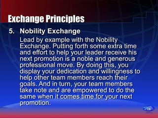 18
Exchange Principles
5. Nobility Exchange
Lead by example with the Nobility
Exchange. Putting forth some extra time
and effort to help your leader receive his
next promotion is a noble and generous
professional move. By doing this, you
display your dedication and willingness to
help other team members reach their
goals. And in turn, your team members
take note and are empowered to do the
same when it comes time for your next
promotion.
 