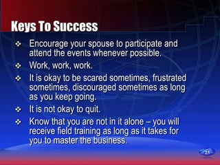 23
Keys To Success
 Encourage your spouse to participate and
attend the events whenever possible.
 Work, work, work.
 It is okay to be scared sometimes, frustrated
sometimes, discouraged sometimes as long
as you keep going.
 It is not okay to quit.
 Know that you are not in it alone – you will
receive field training as long as it takes for
you to master the business.
 