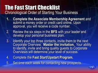 5
The Fast Start Checklist
Chronological Order of Starting Your Business
1. Complete the Associate Membership Agreement and
submit a money order or credit card online. Upon
approval, you will receive a code number.
2. Review the six steps in the BFS with your leader and
develop your personal business plan.
3. Identify your top three contacts, invite them to the next
Corporate Overview. Master the invitation. Your ability
to identify, invite and bring quality guests to Corporate
Overviews will determine your level of success.
4. Complete the Fast Start/Upstart Program.
5. Set time each week for contacting new prospects.
5
 