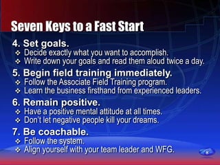 8
Seven Keys to a Fast Start
4. Set goals.
 Decide exactly what you want to accomplish.
 Write down your goals and read them aloud twice a day.
5. Begin field training immediately.
 Follow the Associate Field Training program.
 Learn the business firsthand from experienced leaders.
6. Remain positive.
 Have a positive mental attitude at all times.
 Don’t let negative people kill your dreams.
7. Be coachable.
 Follow the system.
 Align yourself with your team leader and WFG.
 