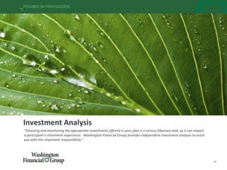14
FOCUSED ON YOUR SUCCESS
Investment Analysis
“Choosing and monitoring the appropriate investments offered in your plan is a serious fiduciary task, as it can impact
a participant’s retirement experience. Washington Financial Group provides independent investment analysis to assist
you with this important responsibility.”
 