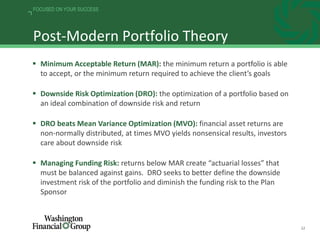 22
FOCUSED ON YOUR SUCCESS
Post-Modern Portfolio Theory
 Minimum Acceptable Return (MAR): the minimum return a portfolio is able
to accept, or the minimum return required to achieve the client’s goals
 Downside Risk Optimization (DRO): the optimization of a portfolio based on
an ideal combination of downside risk and return
 DRO beats Mean Variance Optimization (MVO): financial asset returns are
non-normally distributed, at times MVO yields nonsensical results, investors
care about downside risk
 Managing Funding Risk: returns below MAR create “actuarial losses” that
must be balanced against gains. DRO seeks to better define the downside
investment risk of the portfolio and diminish the funding risk to the Plan
Sponsor
 