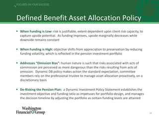 23
FOCUSED ON YOUR SUCCESS
Defined Benefit Asset Allocation Policy
 When Funding is Low: risk is justifiable, extent dependent upon client risk capacity, to
capture upside potential. As funding improves, upside marginally decreases while
downside remains constant
 When Funding is High: objective shifts from appreciation to preservation by reducing
funding volatility, which is reflected in the pension investment portfolio
 Addresses “Omission Bias”: human nature is such that risks associated with acts of
commission are perceived as more dangerous than the risks resulting from acts of
omission. Dynamic DB policy makes action the standard expectation, committee
members rely on the professional trustee to manage asset allocation proactively, on a
discretionary basis
 De-Risking the Pension Plan: a Dynamic Investment Policy Statement establishes the
investment objective and funding ratio as impetuses for portfolio design, and manages
the decision timeline by adjusting the portfolio as certain funding levels are attained
 
