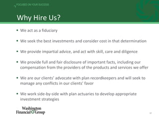 37
FOCUSED ON YOUR SUCCESS
Why Hire Us?
 We act as a fiduciary
 We seek the best investments and consider cost in that determination
 We provide impartial advice, and act with skill, care and diligence
 We provide full and fair disclosure of important facts, including our
compensation from the providers of the products and services we offer
 We are our clients’ advocate with plan recordkeepers and will seek to
manage any conflicts in our clients’ favor
 We work side-by-side with plan actuaries to develop appropriate
investment strategies
 