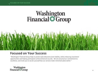 38
FOCUSED ON YOUR SUCCESS
Focused on Your Success
“Washington Financial Group helps to protect plan fiduciaries from liability, while enhancing investment
opportunities and helping participants achieve financial security. We are proud of our commitment to
excellence, and invite you to see for yourself how our services make retirement plans better.”
 