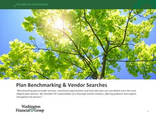 9
FOCUSED ON YOUR SUCCESS
Plan Benchmarking & Vendor Searches
“Benchmarking plan provider services, investment opportunities and total plan fees can overwhelm even the most
diligent plan sponsor. We shoulder the responsibility of a thorough market analysis, offering guidance and support
throughout the process.”
 