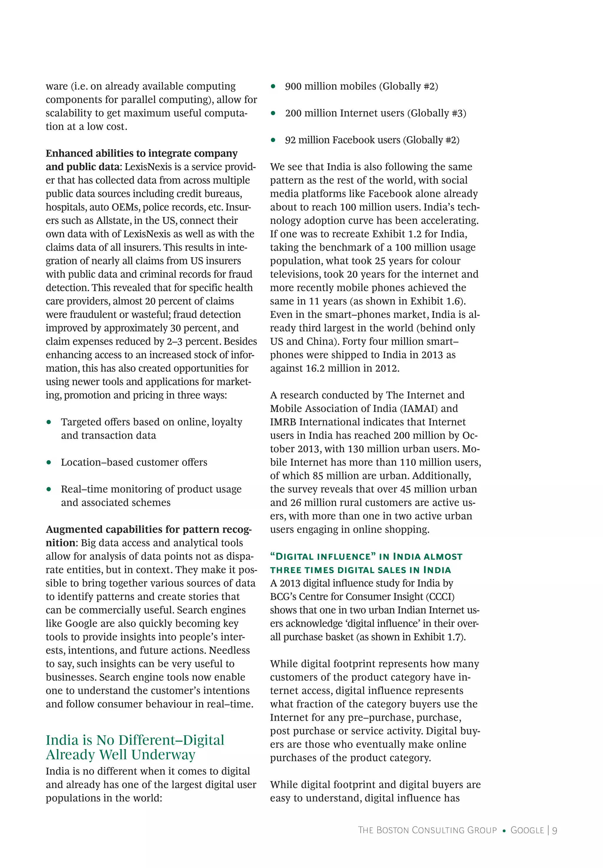 The Boston Consulting Group • Google | 9
ware (i.e. on already available computing
components for parallel computing), allow for
scalability to get maximum useful computa-
tion at a low cost.
Enhanced abilities to integrate company
and public data: LexisNexis is a service provid-
er that has collected data from across multiple
public data sources including credit bureaus,
hospitals, auto OEMs, police records, etc. Insur-
ers such as Allstate, in the US, connect their
own data with of LexisNexis as well as with the
claims data of all insurers. This results in inte-
gration of nearly all claims from US insurers
with public data and criminal records for fraud
detection. This revealed that for specific health
care providers, almost 20 percent of claims
were fraudulent or wasteful; fraud detection
improved by approximately 30 percent, and
claim expenses reduced by 2–3 percent. Besides
enhancing access to an increased stock of infor-
mation, this has also created opportunities for
using newer tools and applications for market-
ing, promotion and pricing in three ways:
•• Targeted offers based on online, loyalty
and transaction data
•• Location–based customer offers
•• Real–time monitoring of product usage
and associated schemes
Augmented capabilities for pattern recog-
nition: Big data access and analytical tools
allow for analysis of data points not as dispa-
rate entities, but in context. They make it pos-
sible to bring together various sources of data
to identify patterns and create stories that
can be commercially useful. Search engines
like Google are also quickly becoming key
tools to provide insights into people’s inter-
ests, intentions, and future actions. Needless
to say, such insights can be very useful to
businesses. Search engine tools now enable
one to understand the customer’s intentions
and follow consumer behaviour in real–time.
India is No Different–Digital
Already Well Underway
India is no different when it comes to digital
and already has one of the largest digital user
populations in the world:
•• 900 million mobiles (Globally #2)
•• 200 million Internet users (Globally #3)
•• 92 million Facebook users (Globally #2)
We see that India is also following the same
pattern as the rest of the world, with social
media platforms like Facebook alone already
about to reach 100 million users. India’s tech-
nology adoption curve has been accelerating.
If one was to recreate Exhibit 1.2 for India,
taking the benchmark of a 100 million usage
population, what took 25 years for colour
televisions, took 20 years for the internet and
more recently mobile phones achieved the
same in 11 years (as shown in Exhibit 1.6).
Even in the smart–phones market, India is al-
ready third largest in the world (behind only
US and China). Forty four million smart–
phones were shipped to India in 2013 as
against 16.2 million in 2012.
A research conducted by The Internet and
Mobile Association of India (IAMAI) and
IMRB International indicates that Internet
users in India has reached 200 million by Oc-
tober 2013, with 130 million urban users. Mo-
bile Internet has more than 110 million users,
of which 85 million are urban. Additionally,
the survey reveals that over 45 million urban
and 26 million rural customers are active us-
ers, with more than one in two active urban
users engaging in online shopping.
“Digital influence” in India almost
three times digital sales in India
A 2013 digital influence study for India by
BCG’s Centre for Consumer Insight (CCCI)
shows that one in two urban Indian Internet us-
ers acknowledge ‘digital influence’ in their over-
all purchase basket (as shown in Exhibit 1.7).
While digital footprint represents how many
customers of the product category have in-
ternet access, digital influence represents
what fraction of the category buyers use the
Internet for any pre–purchase, purchase,
post purchase or service activity. Digital buy-
ers are those who eventually make online
purchases of the product category.
While digital footprint and digital buyers are
easy to understand, digital influence has
 