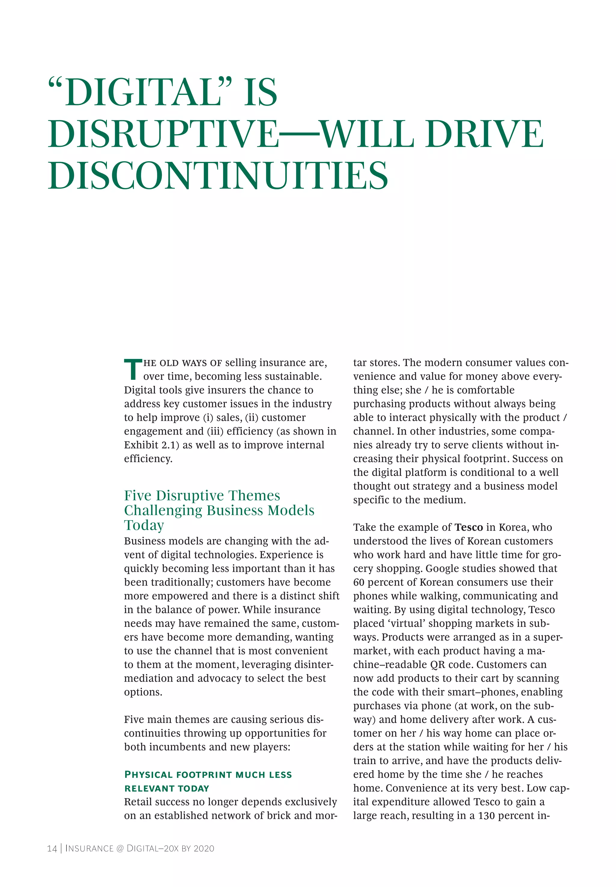 14 | Insurance @ Digital–20x by 2020
“DIGITAL” IS
DISRUPTIVE—WILL DRIVE
DISCONTINUITIES
The old ways of selling insurance are,
over time, becoming less sustainable.
Digital tools give insurers the chance to
address key customer issues in the industry
to help improve (i) sales, (ii) customer
engagement and (iii) efficiency (as shown in
Exhibit 2.1) as well as to improve internal
efficiency.
Five Disruptive Themes
Challenging Business Models
Today
Business models are changing with the ad-
vent of digital technologies. Experience is
quickly becoming less important than it has
been traditionally; customers have become
more empowered and there is a distinct shift
in the balance of power. While insurance
needs may have remained the same, custom-
ers have become more demanding, wanting
to use the channel that is most convenient
to them at the moment, leveraging disinter-
mediation and advocacy to select the best
options.
Five main themes are causing serious dis-
continuities throwing up opportunities for
both incumbents and new players:
Physical footprint much less
relevant today
Retail success no longer depends exclusively
on an established network of brick and mor-
tar stores. The modern consumer values con-
venience and value for money above every-
thing else; she / he is comfortable
purchasing products without always being
able to interact physically with the product /
channel. In other industries, some compa-
nies already try to serve clients without in-
creasing their physical footprint. Success on
the digital platform is conditional to a well
thought out strategy and a business model
specific to the medium.
Take the example of Tesco in Korea, who
understood the lives of Korean customers
who work hard and have little time for gro-
cery shopping. Google studies showed that
60 percent of Korean consumers use their
phones while walking, communicating and
waiting. By using digital technology, Tesco
placed ‘virtual’ shopping markets in sub-
ways. Products were arranged as in a super-
market, with each product having a ma-
chine–readable QR code. Customers can
now add products to their cart by scanning
the code with their smart–phones, enabling
purchases via phone (at work, on the sub-
way) and home delivery after work. A cus-
tomer on her / his way home can place or-
ders at the station while waiting for her / his
train to arrive, and have the products deliv-
ered home by the time she / he reaches
home. Convenience at its very best. Low cap-
ital expenditure allowed Tesco to gain a
large reach, resulting in a 130 percent in-
 