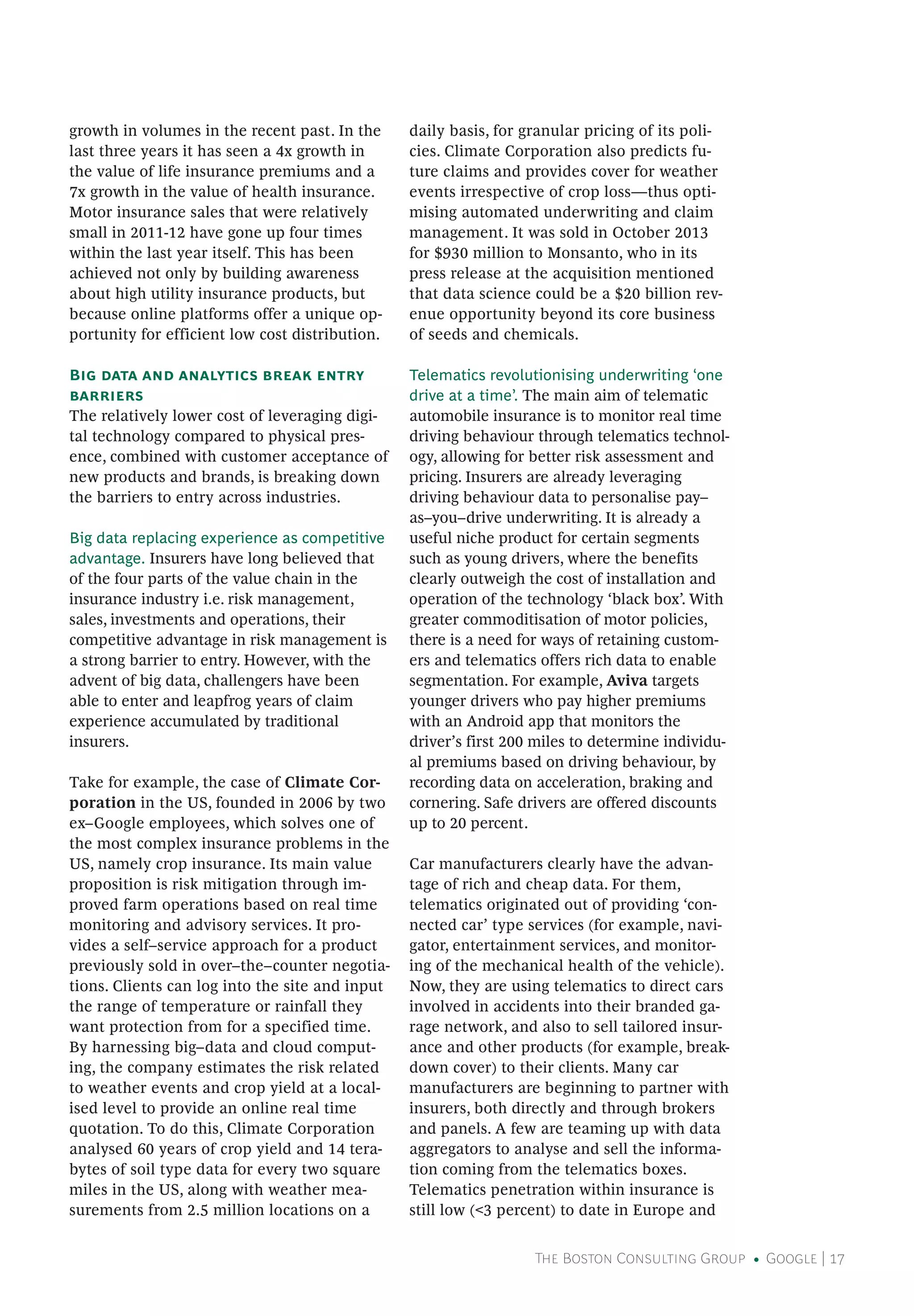 The Boston Consulting Group • Google | 17
growth in volumes in the recent past. In the
last three years it has seen a 4x growth in
the value of life insurance premiums and a
7x growth in the value of health insurance.
Motor insurance sales that were relatively
small in 2011-12 have gone up four times
within the last year itself. This has been
achieved not only by building awareness
about high utility insurance products, but
because online platforms offer a unique op-
portunity for efficient low cost distribution.
Big data and analytics break entry
barriers
The relatively lower cost of leveraging digi-
tal technology compared to physical pres-
ence, combined with customer acceptance of
new products and brands, is breaking down
the barriers to entry across industries.
Big data replacing experience as competitive
advantage. Insurers have long believed that
of the four parts of the value chain in the
insurance industry i.e. risk management,
sales, investments and operations, their
competitive advantage in risk management is
a strong barrier to entry. However, with the
advent of big data, challengers have been
able to enter and leapfrog years of claim
experience accumulated by traditional
insurers.
Take for example, the case of Climate Cor-
poration in the US, founded in 2006 by two
ex–Google employees, which solves one of
the most complex insurance problems in the
US, namely crop insurance. Its main value
proposition is risk mitigation through im-
proved farm operations based on real time
monitoring and advisory services. It pro-
vides a self–service approach for a product
previously sold in over–the–counter negotia-
tions. Clients can log into the site and input
the range of temperature or rainfall they
want protection from for a specified time.
By harnessing big–data and cloud comput-
ing, the company estimates the risk related
to weather events and crop yield at a local-
ised level to provide an online real time
quotation. To do this, Climate Corporation
analysed 60 years of crop yield and 14 tera-
bytes of soil type data for every two square
miles in the US, along with weather mea-
surements from 2.5 million locations on a
daily basis, for granular pricing of its poli-
cies. Climate Corporation also predicts fu-
ture claims and provides cover for weather
events irrespective of crop loss—thus opti-
mising automated underwriting and claim
management. It was sold in October 2013
for $930 million to Monsanto, who in its
press release at the acquisition mentioned
that data science could be a $20 billion rev-
enue opportunity beyond its core business
of seeds and chemicals.
Telematics revolutionising underwriting ‘one
drive at a time’. The main aim of telematic
automobile insurance is to monitor real time
driving behaviour through telematics technol-
ogy, allowing for better risk assessment and
pricing. Insurers are already leveraging
driving behaviour data to personalise pay–
as–you–drive underwriting. It is already a
useful niche product for certain segments
such as young drivers, where the benefits
clearly outweigh the cost of installation and
operation of the technology ‘black box’. With
greater commoditisation of motor policies,
there is a need for ways of retaining custom-
ers and telematics offers rich data to enable
segmentation. For example, Aviva targets
younger drivers who pay higher premiums
with an Android app that monitors the
driver’s first 200 miles to determine individu-
al premiums based on driving behaviour, by
recording data on acceleration, braking and
cornering. Safe drivers are offered discounts
up to 20 percent.
Car manufacturers clearly have the advan-
tage of rich and cheap data. For them,
telematics originated out of providing ‘con-
nected car’ type services (for example, navi-
gator, entertainment services, and monitor-
ing of the mechanical health of the vehicle).
Now, they are using telematics to direct cars
involved in accidents into their branded ga-
rage network, and also to sell tailored insur-
ance and other products (for example, break-
down cover) to their clients. Many car
manufacturers are beginning to partner with
insurers, both directly and through brokers
and panels. A few are teaming up with data
aggregators to analyse and sell the informa-
tion coming from the telematics boxes.
Telematics penetration within insurance is
still low (<3 percent) to date in Europe and
 