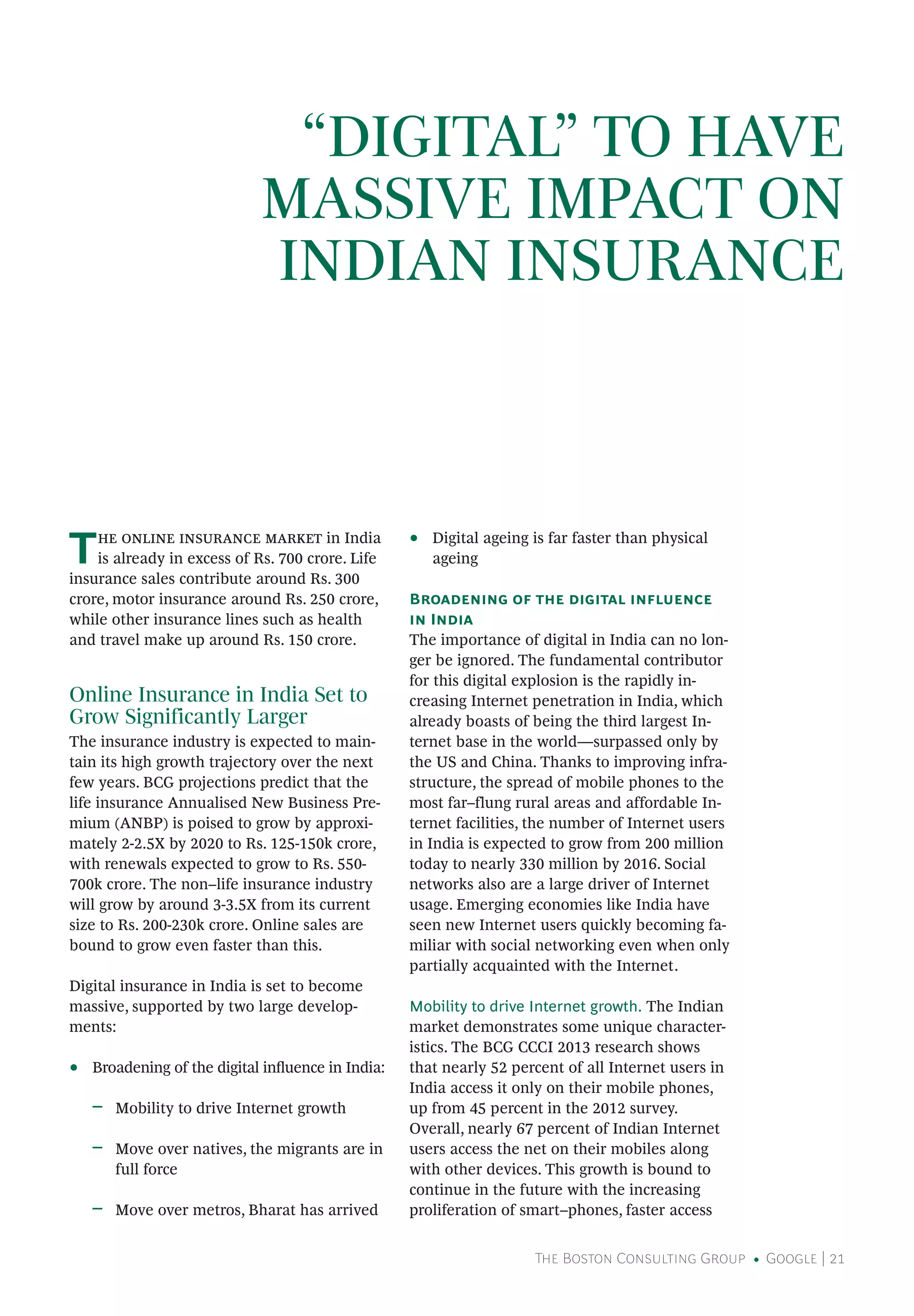 The Boston Consulting Group • Google | 21
“DIGITAL” TO HAVE
MASSIVE IMPACT ON
INDIAN INSURANCE
The online insurance market in India
is already in excess of Rs. 700 crore. Life
insurance sales contribute around Rs. 300
crore, motor insurance around Rs. 250 crore,
while other insurance lines such as health
and travel make up around Rs. 150 crore.
Online Insurance in India Set to
Grow Significantly Larger
The insurance industry is expected to main-
tain its high growth trajectory over the next
few years. BCG projections predict that the
life insurance Annualised New Business Pre-
mium (ANBP) is poised to grow by approxi-
mately 2-2.5X by 2020 to Rs. 125-150k crore,
with renewals expected to grow to Rs. 550-
700k crore. The non–life insurance industry
will grow by around 3-3.5X from its current
size to Rs. 200-230k crore. Online sales are
bound to grow even faster than this.
Digital insurance in India is set to become
massive, supported by two large develop-
ments:
•• Broadening of the digital influence in India:
ǟǟ Mobility to drive Internet growth
ǟǟ Move over natives, the migrants are in
full force
ǟǟ Move over metros, Bharat has arrived
•• Digital ageing is far faster than physical
ageing
Broadening of the digital influence
in India
The importance of digital in India can no lon-
ger be ignored. The fundamental contributor
for this digital explosion is the rapidly in-
creasing Internet penetration in India, which
already boasts of being the third largest In-
ternet base in the world—surpassed only by
the US and China. Thanks to improving infra-
structure, the spread of mobile phones to the
most far–flung rural areas and affordable In-
ternet facilities, the number of Internet users
in India is expected to grow from 200 million
today to nearly 330 million by 2016. Social
networks also are a large driver of Internet
usage. Emerging economies like India have
seen new Internet users quickly becoming fa-
miliar with social networking even when only
partially acquainted with the Internet.
Mobility to drive Internet growth. The Indian
market demonstrates some unique character-
istics. The BCG CCCI 2013 research shows
that nearly 52 percent of all Internet users in
India access it only on their mobile phones,
up from 45 percent in the 2012 survey.
Overall, nearly 67 percent of Indian Internet
users access the net on their mobiles along
with other devices. This growth is bound to
continue in the future with the increasing
proliferation of smart–phones, faster access
 