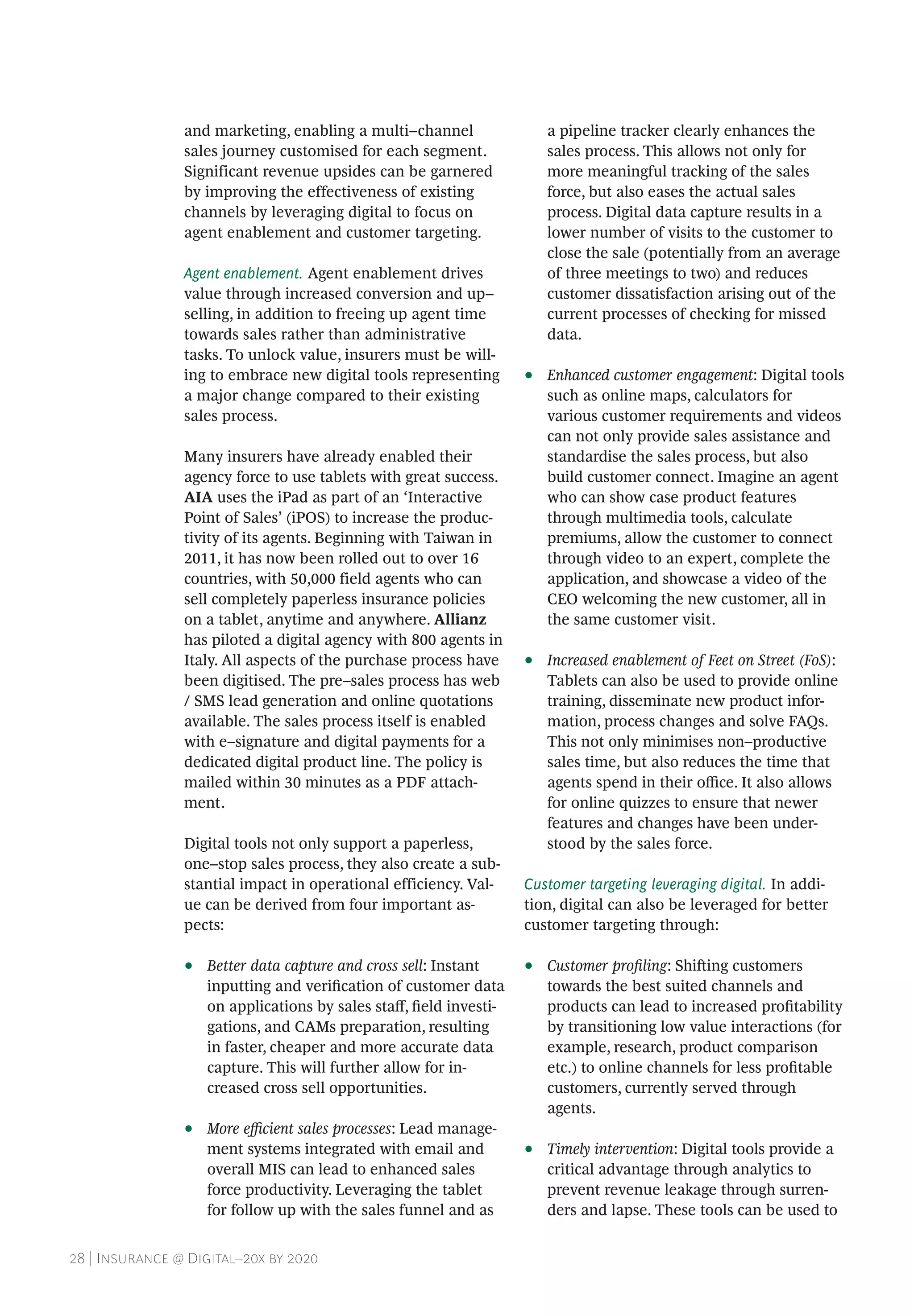 28 | Insurance @ Digital–20x by 2020
and marketing, enabling a multi–channel
sales journey customised for each segment.
Significant revenue upsides can be garnered
by improving the effectiveness of existing
channels by leveraging digital to focus on
agent enablement and customer targeting.
Agent enablement. Agent enablement drives
value through increased conversion and up–
selling, in addition to freeing up agent time
towards sales rather than administrative
tasks. To unlock value, insurers must be will-
ing to embrace new digital tools representing
a major change compared to their existing
sales process.
Many insurers have already enabled their
agency force to use tablets with great success.
AIA uses the iPad as part of an ‘Interactive
Point of Sales’ (iPOS) to increase the produc-
tivity of its agents. Beginning with Taiwan in
2011, it has now been rolled out to over 16
countries, with 50,000 field agents who can
sell completely paperless insurance policies
on a tablet, anytime and anywhere. Allianz
has piloted a digital agency with 800 agents in
Italy. All aspects of the purchase process have
been digitised. The pre–sales process has web
/ SMS lead generation and online quotations
available. The sales process itself is enabled
with e–signature and digital payments for a
dedicated digital product line. The policy is
mailed within 30 minutes as a PDF attach-
ment.
Digital tools not only support a paperless,
one–stop sales process, they also create a sub-
stantial impact in operational efficiency. Val-
ue can be derived from four important as-
pects:
•• Better data capture and cross sell: Instant
inputting and verification of customer data
on applications by sales staff, field investi-
gations, and CAMs preparation, resulting
in faster, cheaper and more accurate data
capture. This will further allow for in-
creased cross sell opportunities.
•• More efficient sales processes: Lead manage-
ment systems integrated with email and
overall MIS can lead to enhanced sales
force productivity. Leveraging the tablet
for follow up with the sales funnel and as
a pipeline tracker clearly enhances the
sales process. This allows not only for
more meaningful tracking of the sales
force, but also eases the actual sales
process. Digital data capture results in a
lower number of visits to the customer to
close the sale (potentially from an average
of three meetings to two) and reduces
customer dissatisfaction arising out of the
current processes of checking for missed
data.
•• Enhanced customer engagement: Digital tools
such as online maps, calculators for
various customer requirements and videos
can not only provide sales assistance and
standardise the sales process, but also
build customer connect. Imagine an agent
who can show case product features
through multimedia tools, calculate
premiums, allow the customer to connect
through video to an expert, complete the
application, and showcase a video of the
CEO welcoming the new customer, all in
the same customer visit.
•• Increased enablement of Feet on Street (FoS):
Tablets can also be used to provide online
training, disseminate new product infor-
mation, process changes and solve FAQs.
This not only minimises non–productive
sales time, but also reduces the time that
agents spend in their office. It also allows
for online quizzes to ensure that newer
features and changes have been under-
stood by the sales force.
Customer targeting leveraging digital. In addi-
tion, digital can also be leveraged for better
customer targeting through:
•• Customer profiling: Shifting customers
towards the best suited channels and
products can lead to increased profitability
by transitioning low value interactions (for
example, research, product comparison
etc.) to online channels for less profitable
customers, currently served through
agents.
•• Timely intervention: Digital tools provide a
critical advantage through analytics to
prevent revenue leakage through surren-
ders and lapse. These tools can be used to
 