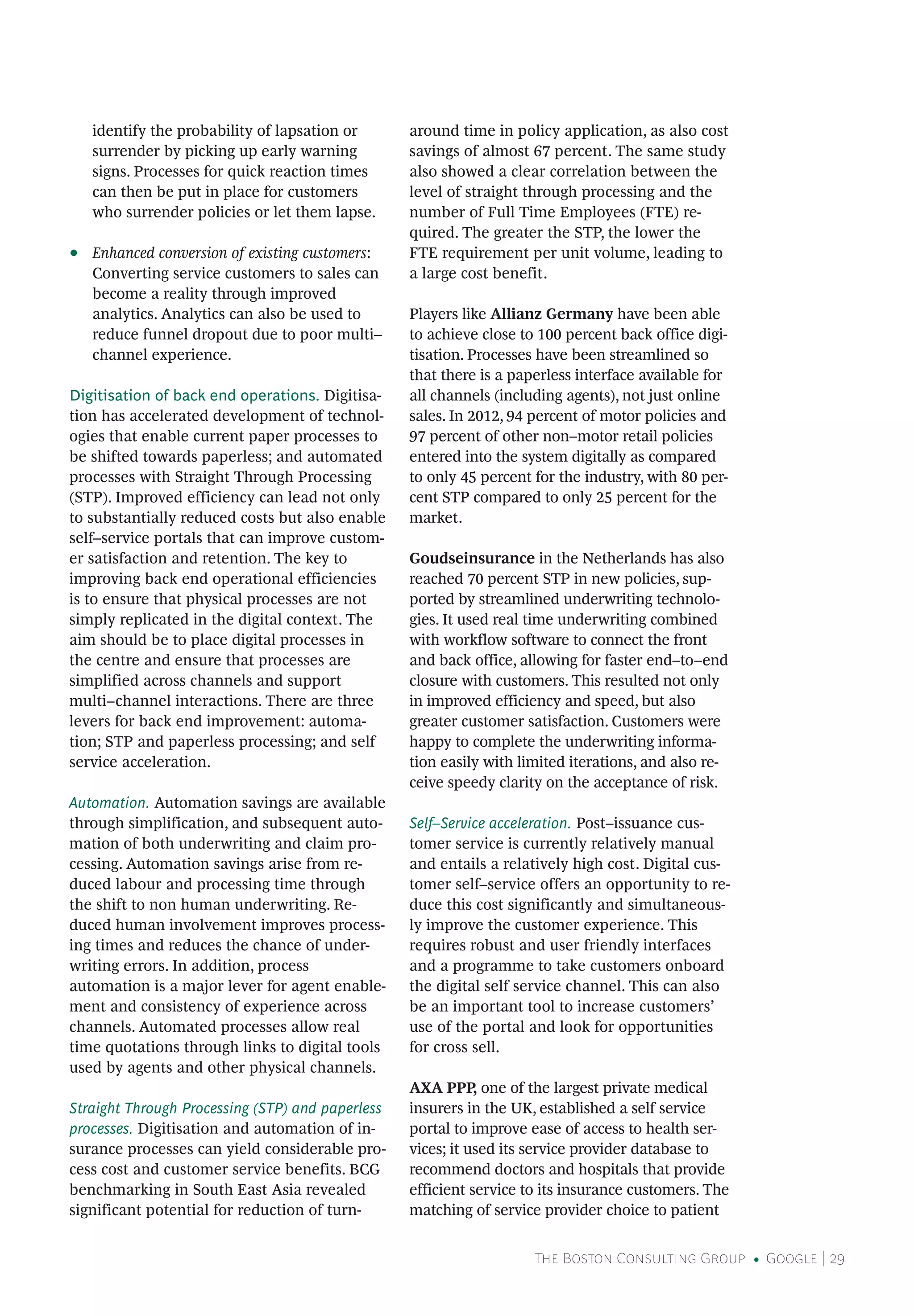 The Boston Consulting Group • Google | 29
identify the probability of lapsation or
surrender by picking up early warning
signs. Processes for quick reaction times
can then be put in place for customers
who surrender policies or let them lapse.
•• Enhanced conversion of existing customers:
Converting service customers to sales can
become a reality through improved
analytics. Analytics can also be used to
reduce funnel dropout due to poor multi–
channel experience.
Digitisation of back end operations. Digitisa-
tion has accelerated development of technol-
ogies that enable current paper processes to
be shifted towards paperless; and automated
processes with Straight Through Processing
(STP). Improved efficiency can lead not only
to substantially reduced costs but also enable
self–service portals that can improve custom-
er satisfaction and retention. The key to
improving back end operational efficiencies
is to ensure that physical processes are not
simply replicated in the digital context. The
aim should be to place digital processes in
the centre and ensure that processes are
simplified across channels and support
multi–channel interactions. There are three
levers for back end improvement: automa-
tion; STP and paperless processing; and self
service acceleration.
Automation. Automation savings are available
through simplification, and subsequent auto-
mation of both underwriting and claim pro-
cessing. Automation savings arise from re-
duced labour and processing time through
the shift to non human underwriting. Re-
duced human involvement improves process-
ing times and reduces the chance of under-
writing errors. In addition, process
automation is a major lever for agent enable-
ment and consistency of experience across
channels. Automated processes allow real
time quotations through links to digital tools
used by agents and other physical channels.
Straight Through Processing (STP) and paperless
processes. Digitisation and automation of in-
surance processes can yield considerable pro-
cess cost and customer service benefits. BCG
benchmarking in South East Asia revealed
significant potential for reduction of turn-
around time in policy application, as also cost
savings of almost 67 percent. The same study
also showed a clear correlation between the
level of straight through processing and the
number of Full Time Employees (FTE) re-
quired. The greater the STP, the lower the
FTE requirement per unit volume, leading to
a large cost benefit.
Players like Allianz Germany have been able
to achieve close to 100 percent back office digi-
tisation. Processes have been streamlined so
that there is a paperless interface available for
all channels (including agents), not just online
sales. In 2012, 94 percent of motor policies and
97 percent of other non–motor retail policies
entered into the system digitally as compared
to only 45 percent for the industry, with 80 per-
cent STP compared to only 25 percent for the
market.
Goudseinsurance in the Netherlands has also
reached 70 percent STP in new policies, sup-
ported by streamlined underwriting technolo-
gies. It used real time underwriting combined
with workflow software to connect the front
and back office, allowing for faster end–to–end
closure with customers. This resulted not only
in improved efficiency and speed, but also
greater customer satisfaction. Customers were
happy to complete the underwriting informa-
tion easily with limited iterations, and also re-
ceive speedy clarity on the acceptance of risk.
Self–Service acceleration. Post–issuance cus-
tomer service is currently relatively manual
and entails a relatively high cost. Digital cus-
tomer self–service offers an opportunity to re-
duce this cost significantly and simultaneous-
ly improve the customer experience. This
requires robust and user friendly interfaces
and a programme to take customers onboard
the digital self service channel. This can also
be an important tool to increase customers’
use of the portal and look for opportunities
for cross sell.
AXA PPP, one of the largest private medical
insurers in the UK, established a self service
portal to improve ease of access to health ser-
vices; it used its service provider database to
recommend doctors and hospitals that provide
efficient service to its insurance customers. The
matching of service provider choice to patient
 