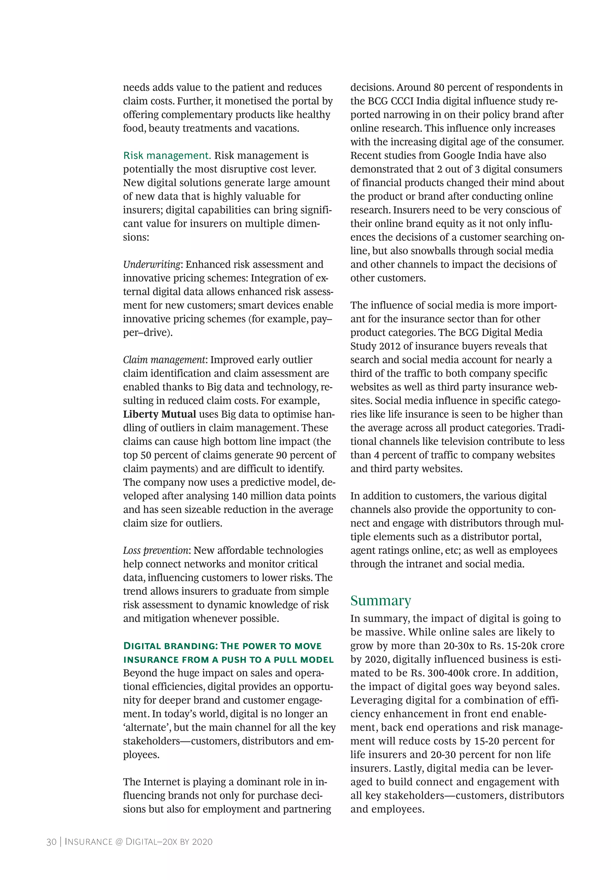 30 | Insurance @ Digital–20x by 2020
needs adds value to the patient and reduces
claim costs. Further, it monetised the portal by
offering complementary products like healthy
food, beauty treatments and vacations.
Risk management. Risk management is
potentially the most disruptive cost lever.
New digital solutions generate large amount
of new data that is highly valuable for
insurers; digital capabilities can bring signifi-
cant value for insurers on multiple dimen-
sions:
Underwriting: Enhanced risk assessment and
innovative pricing schemes: Integration of ex-
ternal digital data allows enhanced risk assess-
ment for new customers; smart devices enable
innovative pricing schemes (for example, pay–
per–drive).
Claim management: Improved early outlier
claim identification and claim assessment are
enabled thanks to Big data and technology, re-
sulting in reduced claim costs. For example,
Liberty Mutual uses Big data to optimise han-
dling of outliers in claim management. These
claims can cause high bottom line impact (the
top 50 percent of claims generate 90 percent of
claim payments) and are difficult to identify.
The company now uses a predictive model, de-
veloped after analysing 140 million data points
and has seen sizeable reduction in the average
claim size for outliers.
Loss prevention: New affordable technologies
help connect networks and monitor critical
data, influencing customers to lower risks. The
trend allows insurers to graduate from simple
risk assessment to dynamic knowledge of risk
and mitigation whenever possible.
Digital branding: The power to move
insurance from a push to a pull model
Beyond the huge impact on sales and opera-
tional efficiencies, digital provides an opportu-
nity for deeper brand and customer engage-
ment. In today’s world, digital is no longer an
‘alternate’, but the main channel for all the key
stakeholders—customers, distributors and em-
ployees.
The Internet is playing a dominant role in in-
fluencing brands not only for purchase deci-
sions but also for employment and partnering
decisions. Around 80 percent of respondents in
the BCG CCCI India digital influence study re-
ported narrowing in on their policy brand after
online research. This influence only increases
with the increasing digital age of the consumer.
Recent studies from Google India have also
demonstrated that 2 out of 3 digital consumers
of financial products changed their mind about
the product or brand after conducting online
research. Insurers need to be very conscious of
their online brand equity as it not only influ-
ences the decisions of a customer searching on-
line, but also snowballs through social media
and other channels to impact the decisions of
other customers.
The influence of social media is more import-
ant for the insurance sector than for other
product categories. The BCG Digital Media
Study 2012 of insurance buyers reveals that
search and social media account for nearly a
third of the traffic to both company specific
websites as well as third party insurance web-
sites. Social media influence in specific catego-
ries like life insurance is seen to be higher than
the average across all product categories. Tradi-
tional channels like television contribute to less
than 4 percent of traffic to company websites
and third party websites.
In addition to customers, the various digital
channels also provide the opportunity to con-
nect and engage with distributors through mul-
tiple elements such as a distributor portal,
agent ratings online, etc; as well as employees
through the intranet and social media.
Summary
In summary, the impact of digital is going to
be massive. While online sales are likely to
grow by more than 20-30x to Rs. 15-20k crore
by 2020, digitally influenced business is esti-
mated to be Rs. 300-400k crore. In addition,
the impact of digital goes way beyond sales.
Leveraging digital for a combination of effi-
ciency enhancement in front end enable-
ment, back end operations and risk manage-
ment will reduce costs by 15-20 percent for
life insurers and 20-30 percent for non life
insurers. Lastly, digital media can be lever-
aged to build connect and engagement with
all key stakeholders—customers, distributors
and employees.
 