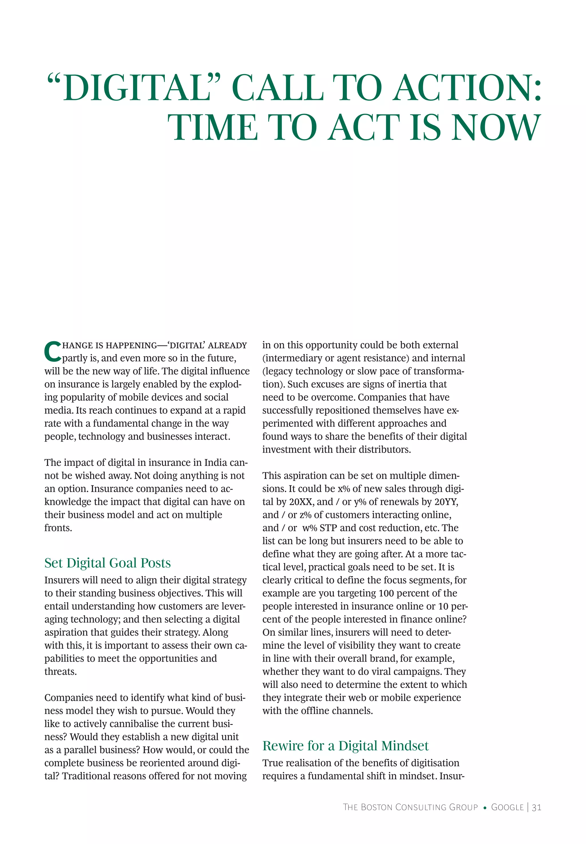 The Boston Consulting Group • Google | 31
“DIGITAL” CALL TO ACTION:
TIME TO ACT IS NOW
Change is happening—‘digital’ already
partly is, and even more so in the future,
will be the new way of life. The digital influence
on insurance is largely enabled by the explod-
ing popularity of mobile devices and social
media. Its reach continues to expand at a rapid
rate with a fundamental change in the way
people, technology and businesses interact.
The impact of digital in insurance in India can-
not be wished away. Not doing anything is not
an option. Insurance companies need to ac-
knowledge the impact that digital can have on
their business model and act on multiple
fronts.
Set Digital Goal Posts
Insurers will need to align their digital strategy
to their standing business objectives. This will
entail understanding how customers are lever-
aging technology; and then selecting a digital
aspiration that guides their strategy. Along
with this, it is important to assess their own ca-
pabilities to meet the opportunities and
threats.
Companies need to identify what kind of busi-
ness model they wish to pursue. Would they
like to actively cannibalise the current busi-
ness? Would they establish a new digital unit
as a parallel business? How would, or could the
complete business be reoriented around digi-
tal? Traditional reasons offered for not moving
in on this opportunity could be both external
(intermediary or agent resistance) and internal
(legacy technology or slow pace of transforma-
tion). Such excuses are signs of inertia that
need to be overcome. Companies that have
successfully repositioned themselves have ex-
perimented with different approaches and
found ways to share the benefits of their digital
investment with their distributors.
This aspiration can be set on multiple dimen-
sions. It could be x% of new sales through digi-
tal by 20XX, and / or y% of renewals by 20YY,
and / or z% of customers interacting online,
and / or w% STP and cost reduction, etc. The
list can be long but insurers need to be able to
define what they are going after. At a more tac-
tical level, practical goals need to be set. It is
clearly critical to define the focus segments, for
example are you targeting 100 percent of the
people interested in insurance online or 10 per-
cent of the people interested in finance online?
On similar lines, insurers will need to deter-
mine the level of visibility they want to create
in line with their overall brand, for example,
whether they want to do viral campaigns. They
will also need to determine the extent to which
they integrate their web or mobile experience
with the offline channels.
Rewire for a Digital Mindset
True realisation of the benefits of digitisation
requires a fundamental shift in mindset. Insur-
 