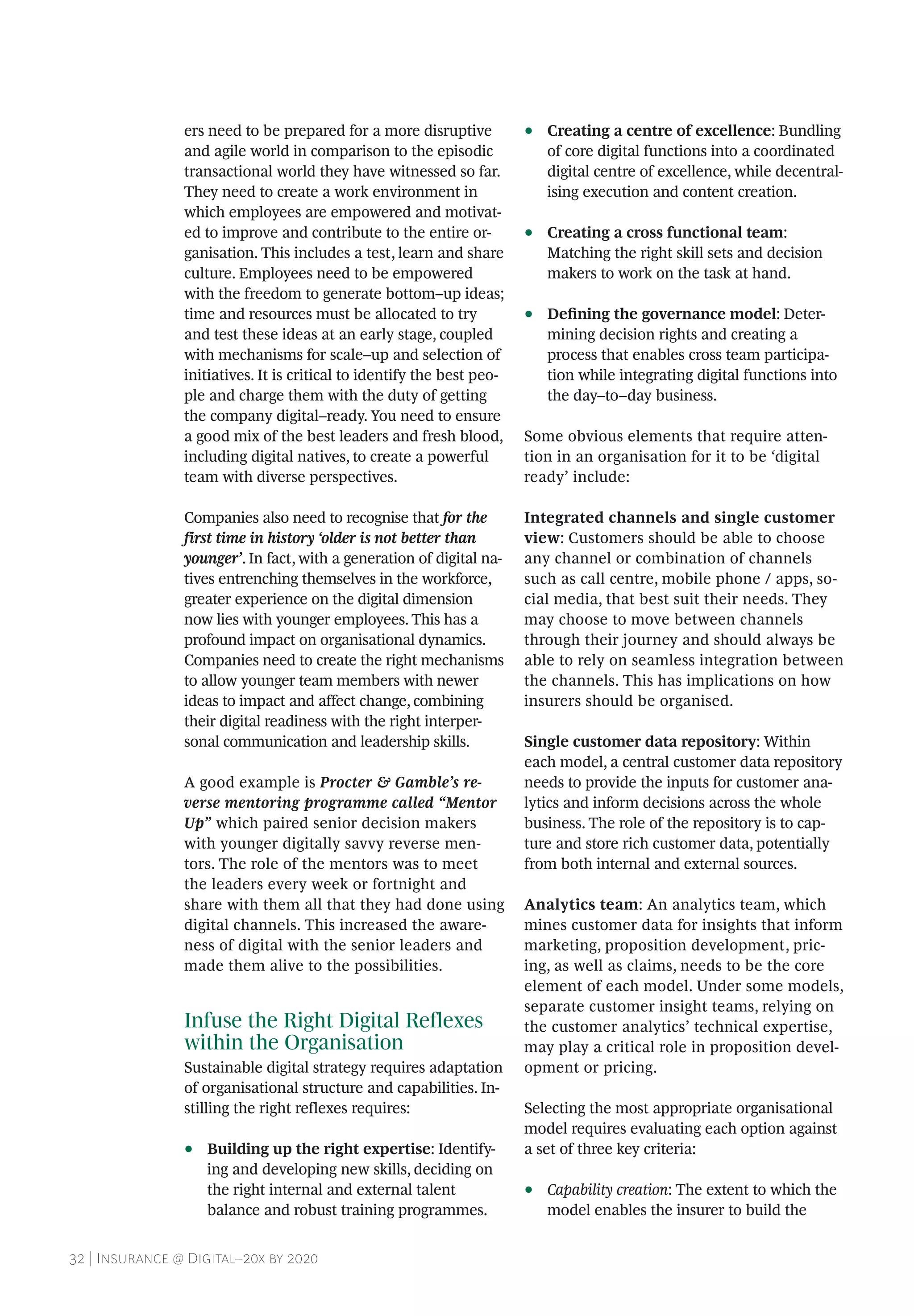 32 | Insurance @ Digital–20x by 2020
ers need to be prepared for a more disruptive
and agile world in comparison to the episodic
transactional world they have witnessed so far.
They need to create a work environment in
which employees are empowered and motivat-
ed to improve and contribute to the entire or-
ganisation. This includes a test, learn and share
culture. Employees need to be empowered
with the freedom to generate bottom–up ideas;
time and resources must be allocated to try
and test these ideas at an early stage, coupled
with mechanisms for scale–up and selection of
initiatives. It is critical to identify the best peo-
ple and charge them with the duty of getting
the company digital–ready. You need to ensure
a good mix of the best leaders and fresh blood,
including digital natives, to create a powerful
team with diverse perspectives.
Companies also need to recognise that for the
first time in history ‘older is not better than
younger’. In fact, with a generation of digital na-
tives entrenching themselves in the workforce,
greater experience on the digital dimension
now lies with younger employees. This has a
profound impact on organisational dynamics.
Companies need to create the right mechanisms
to allow younger team members with newer
ideas to impact and affect change, combining
their digital readiness with the right interper-
sonal communication and leadership skills.
A good example is Procter & Gamble’s re-
verse mentoring programme called “Mentor
Up” which paired senior decision makers
with younger digitally savvy reverse men-
tors. The role of the mentors was to meet
the leaders every week or fortnight and
share with them all that they had done using
digital channels. This increased the aware-
ness of digital with the senior leaders and
made them alive to the possibilities.
Infuse the Right Digital Reflexes
within the Organisation
Sustainable digital strategy requires adaptation
of organisational structure and capabilities. In-
stilling the right reflexes requires:
•• Building up the right expertise: Identify-
ing and developing new skills, deciding on
the right internal and external talent
balance and robust training programmes.
•• Creating a centre of excellence: Bundling
of core digital functions into a coordinated
digital centre of excellence, while decentral-
ising execution and content creation.
•• Creating a cross functional team:
Matching the right skill sets and decision
makers to work on the task at hand.
•• Defining the governance model: Deter-
mining decision rights and creating a
process that enables cross team participa-
tion while integrating digital functions into
the day–to–day business.
Some obvious elements that require atten-
tion in an organisation for it to be ‘digital
ready’ include:
Integrated channels and single customer
view: Customers should be able to choose
any channel or combination of channels
such as call centre, mobile phone / apps, so-
cial media, that best suit their needs. They
may choose to move between channels
through their journey and should always be
able to rely on seamless integration between
the channels. This has implications on how
insurers should be organised.
Single customer data repository: Within
each model, a central customer data repository
needs to provide the inputs for customer ana-
lytics and inform decisions across the whole
business. The role of the repository is to cap-
ture and store rich customer data, potentially
from both internal and external sources.
Analytics team: An analytics team, which
mines customer data for insights that inform
marketing, proposition development, pric-
ing, as well as claims, needs to be the core
element of each model. Under some models,
separate customer insight teams, relying on
the customer analytics’ technical expertise,
may play a critical role in proposition devel-
opment or pricing.
Selecting the most appropriate organisational
model requires evaluating each option against
a set of three key criteria:
•• Capability creation: The extent to which the
model enables the insurer to build the
 