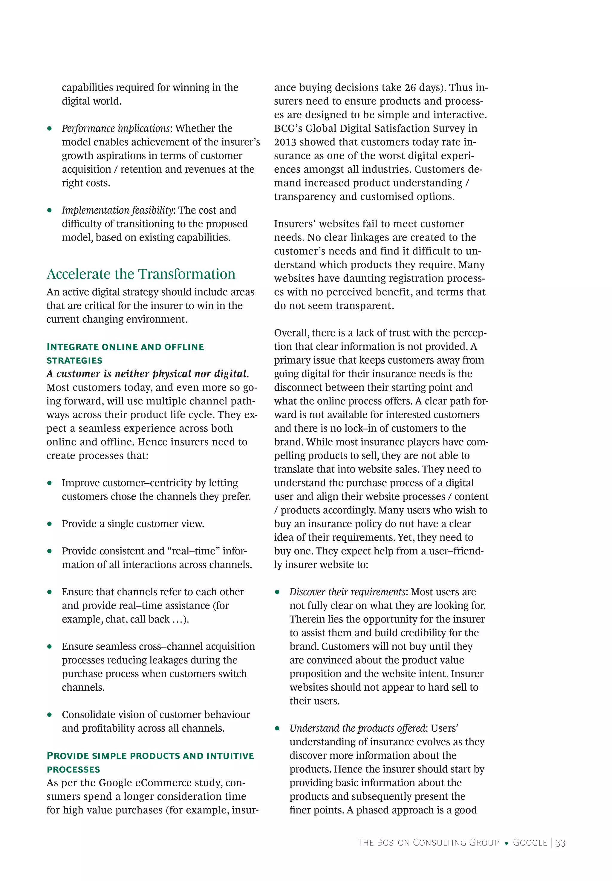 The Boston Consulting Group • Google | 33
capabilities required for winning in the
digital world.
•• Performance implications: Whether the
model enables achievement of the insurer’s
growth aspirations in terms of customer
acquisition / retention and revenues at the
right costs.
•• Implementation feasibility: The cost and
difficulty of transitioning to the proposed
model, based on existing capabilities.
Accelerate the Transformation
An active digital strategy should include areas
that are critical for the insurer to win in the
current changing environment.
Integrate online and offline
strategies
A customer is neither physical nor digital.
Most customers today, and even more so go-
ing forward, will use multiple channel path-
ways across their product life cycle. They ex-
pect a seamless experience across both
online and offline. Hence insurers need to
create processes that:
•• Improve customer–centricity by letting
customers chose the channels they prefer.
•• Provide a single customer view.
•• Provide consistent and “real–time” infor-
mation of all interactions across channels.
•• Ensure that channels refer to each other
and provide real–time assistance (for
example, chat, call back …).
•• Ensure seamless cross–channel acquisition
processes reducing leakages during the
purchase process when customers switch
channels.
•• Consolidate vision of customer behaviour
and profitability across all channels.
Provide simple products and intuitive
processes
As per the Google eCommerce study, con-
sumers spend a longer consideration time
for high value purchases (for example, insur-
ance buying decisions take 26 days). Thus in-
surers need to ensure products and process-
es are designed to be simple and interactive.
BCG’s Global Digital Satisfaction Survey in
2013 showed that customers today rate in-
surance as one of the worst digital experi-
ences amongst all industries. Customers de-
mand increased product understanding /
transparency and customised options.
Insurers’ websites fail to meet customer
needs. No clear linkages are created to the
customer’s needs and find it difficult to un-
derstand which products they require. Many
websites have daunting registration process-
es with no perceived benefit, and terms that
do not seem transparent.
Overall, there is a lack of trust with the percep-
tion that clear information is not provided. A
primary issue that keeps customers away from
going digital for their insurance needs is the
disconnect between their starting point and
what the online process offers. A clear path for-
ward is not available for interested customers
and there is no lock–in of customers to the
brand. While most insurance players have com-
pelling products to sell, they are not able to
translate that into website sales. They need to
understand the purchase process of a digital
user and align their website processes / content
/ products accordingly. Many users who wish to
buy an insurance policy do not have a clear
idea of their requirements. Yet, they need to
buy one. They expect help from a user–friend-
ly insurer website to:
•• Discover their requirements: Most users are
not fully clear on what they are looking for.
Therein lies the opportunity for the insurer
to assist them and build credibility for the
brand. Customers will not buy until they
are convinced about the product value
proposition and the website intent. Insurer
websites should not appear to hard sell to
their users.
•• Understand the products offered: Users’
understanding of insurance evolves as they
discover more information about the
products. Hence the insurer should start by
providing basic information about the
products and subsequently present the
finer points. A phased approach is a good
 