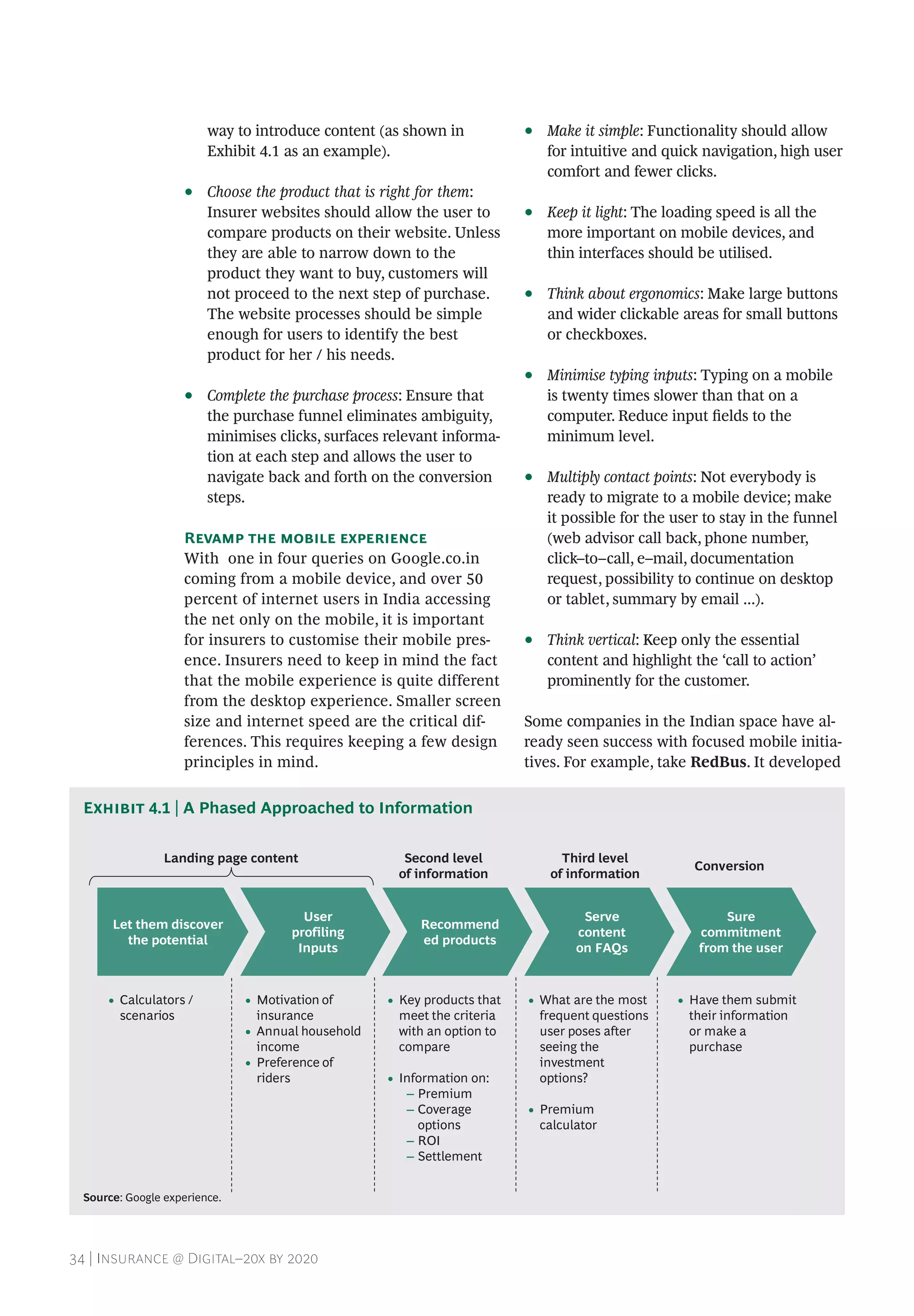 34 | Insurance @ Digital–20x by 2020
way to introduce content (as shown in
Exhibit 4.1 as an example).
•• Choose the product that is right for them:
Insurer websites should allow the user to
compare products on their website. Unless
they are able to narrow down to the
product they want to buy, customers will
not proceed to the next step of purchase.
The website processes should be simple
enough for users to identify the best
product for her / his needs.
•• Complete the purchase process: Ensure that
the purchase funnel eliminates ambiguity,
minimises clicks, surfaces relevant informa-
tion at each step and allows the user to
navigate back and forth on the conversion
steps.
Revamp the mobile experience
With one in four queries on Google.co.in
coming from a mobile device, and over 50
percent of internet users in India accessing
the net only on the mobile, it is important
for insurers to customise their mobile pres-
ence. Insurers need to keep in mind the fact
that the mobile experience is quite different
from the desktop experience. Smaller screen
size and internet speed are the critical dif-
ferences. This requires keeping a few design
principles in mind.
•• Make it simple: Functionality should allow
for intuitive and quick navigation, high user
comfort and fewer clicks.
•• Keep it light: The loading speed is all the
more important on mobile devices, and
thin interfaces should be utilised.
•• Think about ergonomics: Make large buttons
and wider clickable areas for small buttons
or checkboxes.
•• Minimise typing inputs: Typing on a mobile
is twenty times slower than that on a
computer. Reduce input fields to the
minimum level.
•• Multiply contact points: Not everybody is
ready to migrate to a mobile device; make
it possible for the user to stay in the funnel
(web advisor call back, phone number,
click–to–call, e–mail, documentation
request, possibility to continue on desktop
or tablet, summary by email ...).
•• Think vertical: Keep only the essential
content and highlight the ‘call to action’
prominently for the customer.
Some companies in the Indian space have al-
ready seen success with focused mobile initia-
tives. For example, take RedBus. It developed
Exhibit 4.1 | A Phased Approached to Information
Let them discover
the potential
User
profiling
Inputs
Recommend
ed products
Serve
content
on FAQs
Sure
commitment
from the user
• What are the most
frequent questions
user poses after
seeing the
investment
options?
• Premium
calculator
• Key products that
meet the criteria
with an option to
compare
• Information on:
– Premium
– Coverage
options
– ROI
– Settlement
• Calculators /
scenarios
• Motivation of
insurance
• Annual household
income
• Preference of
riders
• Have them submit
their information
or make a
purchase
Landing page content Second level
of information
Third level
of information
Conversion
Source: Google experience.
 