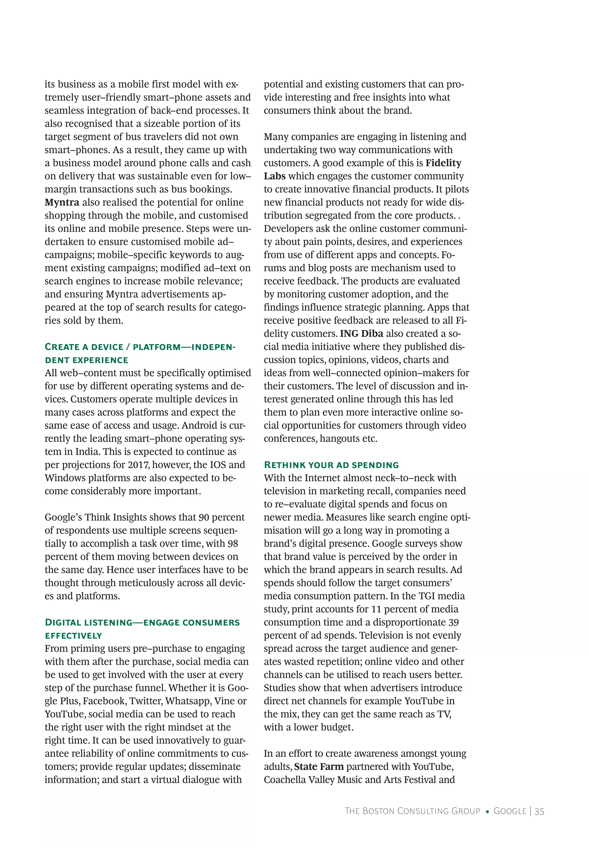 The Boston Consulting Group • Google | 35
its business as a mobile first model with ex-
tremely user–friendly smart–phone assets and
seamless integration of back–end processes. It
also recognised that a sizeable portion of its
target segment of bus travelers did not own
smart–phones. As a result, they came up with
a business model around phone calls and cash
on delivery that was sustainable even for low–
margin transactions such as bus bookings.
Myntra also realised the potential for online
shopping through the mobile, and customised
its online and mobile presence. Steps were un-
dertaken to ensure customised mobile ad–
campaigns; mobile–specific keywords to aug-
ment existing campaigns; modified ad–text on
search engines to increase mobile relevance;
and ensuring Myntra advertisements ap-
peared at the top of search results for catego-
ries sold by them.
Create a device / platform—indepen-
dent experience
All web–content must be specifically optimised
for use by different operating systems and de-
vices. Customers operate multiple devices in
many cases across platforms and expect the
same ease of access and usage. Android is cur-
rently the leading smart–phone operating sys-
tem in India. This is expected to continue as
per projections for 2017, however, the IOS and
Windows platforms are also expected to be-
come considerably more important.
Google’s Think Insights shows that 90 percent
of respondents use multiple screens sequen-
tially to accomplish a task over time, with 98
percent of them moving between devices on
the same day. Hence user interfaces have to be
thought through meticulously across all devic-
es and platforms.
Digital listening—engage consumers
effectively
From priming users pre–purchase to engaging
with them after the purchase, social media can
be used to get involved with the user at every
step of the purchase funnel. Whether it is Goo-
gle Plus, Facebook, Twitter, Whatsapp, Vine or
YouTube, social media can be used to reach
the right user with the right mindset at the
right time. It can be used innovatively to guar-
antee reliability of online commitments to cus-
tomers; provide regular updates; disseminate
information; and start a virtual dialogue with
potential and existing customers that can pro-
vide interesting and free insights into what
consumers think about the brand.
Many companies are engaging in listening and
undertaking two way communications with
customers. A good example of this is Fidelity
Labs which engages the customer community
to create innovative financial products. It pilots
new financial products not ready for wide dis-
tribution segregated from the core products. .
Developers ask the online customer communi-
ty about pain points, desires, and experiences
from use of different apps and concepts. Fo-
rums and blog posts are mechanism used to
receive feedback. The products are evaluated
by monitoring customer adoption, and the
findings influence strategic planning. Apps that
receive positive feedback are released to all Fi-
delity customers. ING Diba also created a so-
cial media initiative where they published dis-
cussion topics, opinions, videos, charts and
ideas from well–connected opinion–makers for
their customers. The level of discussion and in-
terest generated online through this has led
them to plan even more interactive online so-
cial opportunities for customers through video
conferences, hangouts etc.
Rethink your ad spending
With the Internet almost neck–to–neck with
television in marketing recall, companies need
to re–evaluate digital spends and focus on
newer media. Measures like search engine opti-
misation will go a long way in promoting a
brand’s digital presence. Google surveys show
that brand value is perceived by the order in
which the brand appears in search results. Ad
spends should follow the target consumers’
media consumption pattern. In the TGI media
study, print accounts for 11 percent of media
consumption time and a disproportionate 39
percent of ad spends. Television is not evenly
spread across the target audience and gener-
ates wasted repetition; online video and other
channels can be utilised to reach users better.
Studies show that when advertisers introduce
direct net channels for example YouTube in
the mix, they can get the same reach as TV,
with a lower budget.
In an effort to create awareness amongst young
adults, State Farm partnered with YouTube,
Coachella Valley Music and Arts Festival and
 