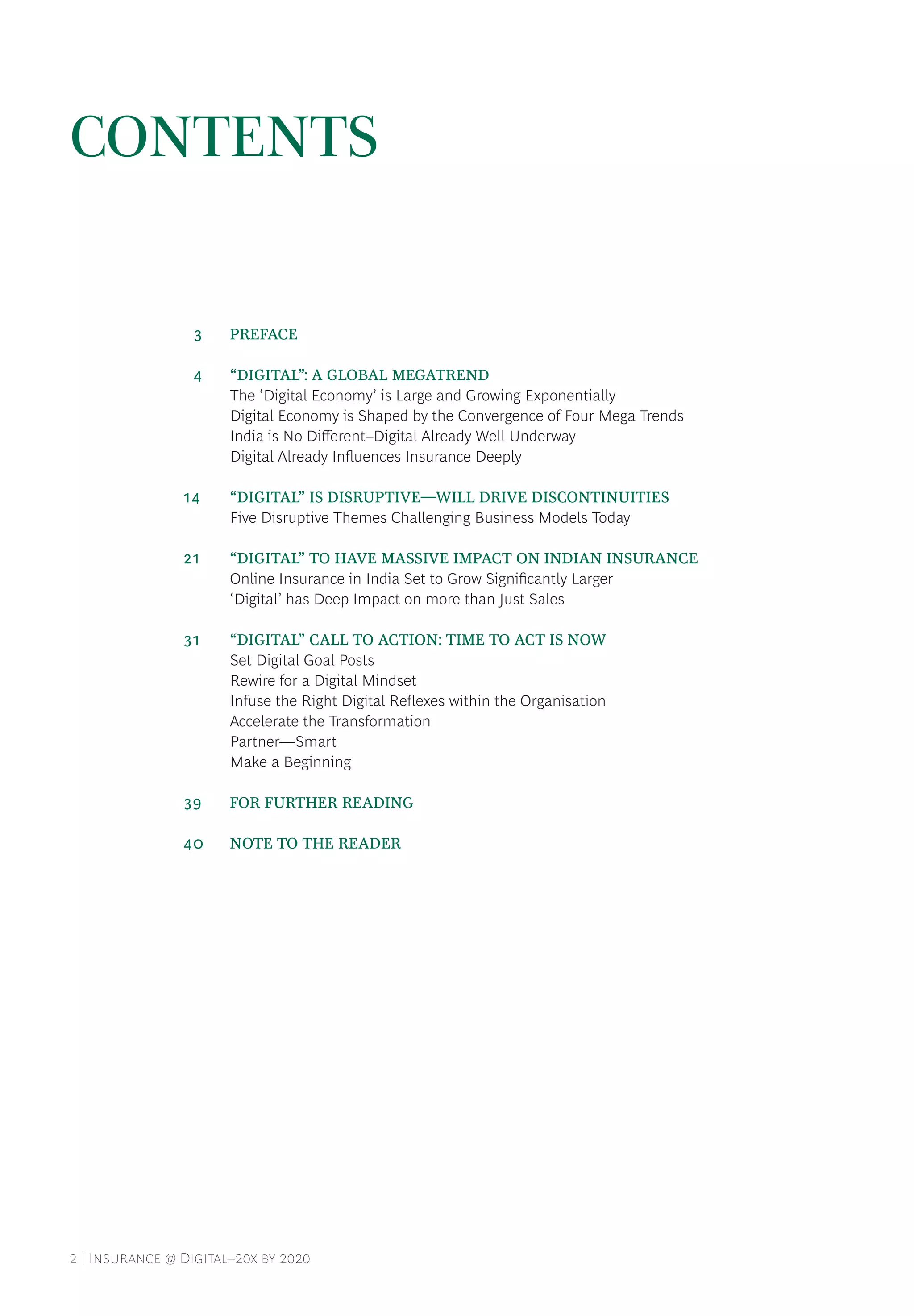 2 | Insurance @ Digital–20x by 2020
CONTENTS
	 3	 PREFACE
	 4	 “DIGITAL”: A GLOBAL MEGATREND
The ‘Digital Economy’ is Large and Growing Exponentially
Digital Economy is Shaped by the Convergence of Four Mega Trends
India is No Different–Digital Already Well Underway
Digital Already Influences Insurance Deeply
14		 “DIGITAL” IS DISRUPTIVE—WILL DRIVE DISCONTINUITIES
Five Disruptive Themes Challenging Business Models Today
21		 “DIGITAL” TO HAVE MASSIVE IMPACT ON INDIAN INSURANCE
Online Insurance in India Set to Grow Significantly Larger
‘Digital’ has Deep Impact on more than Just Sales
31		 “DIGITAL” CALL TO ACTION: TIME TO ACT IS NOW
Set Digital Goal Posts
Rewire for a Digital Mindset
Infuse the Right Digital Reflexes within the Organisation
Accelerate the Transformation
Partner—Smart
Make a Beginning
39		 FOR FURTHER READING
40	 NOTE TO THE READER
 