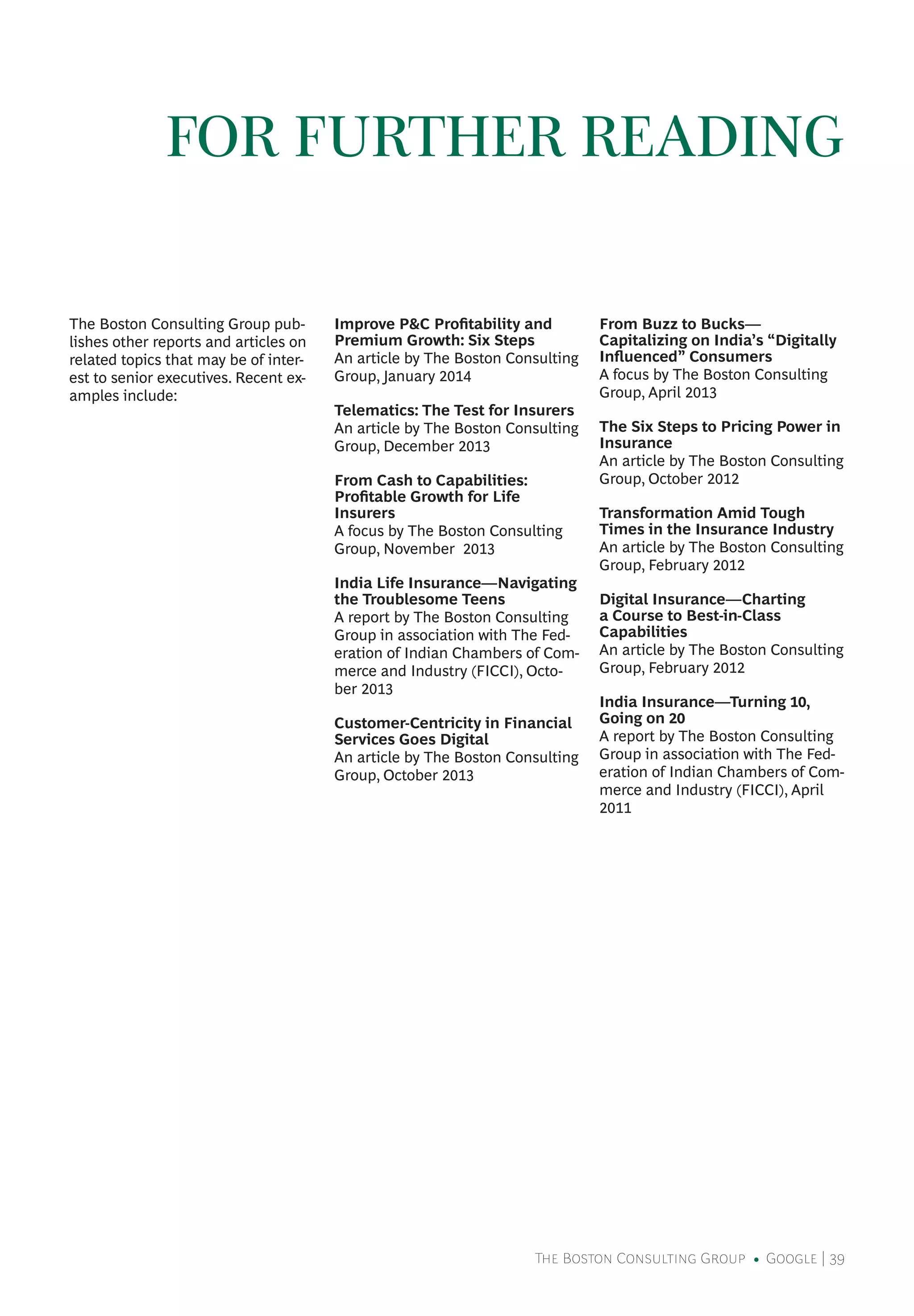 The Boston Consulting Group • Google | 39
The Boston Consulting Group pub-
lishes other reports and articles on
related topics that may be of inter-
est to senior executives. Recent ex-
amples include:
Improve P&C Profitability and
Premium Growth: Six Steps
An article by The Boston Consulting
Group, January 2014
Telematics: The Test for Insurers
An article by The Boston Consulting
Group, December 2013
From Cash to Capabilities:
Profitable Growth for Life
Insurers
A focus by The Boston Consulting
Group, November 2013
India Life Insurance—Navigating
the Troublesome Teens
A report by The Boston Consulting
Group in association with The Fed-
eration of Indian Chambers of Com-
merce and Industry (FICCI), Octo-
ber 2013
Customer-Centricity in Financial
Services Goes Digital
An article by The Boston Consulting
Group, October 2013
From Buzz to Bucks—
Capitalizing on India’s “Digitally
Influenced” Consumers
A focus by The Boston Consulting
Group, April 2013
The Six Steps to Pricing Power in
Insurance
An article by The Boston Consulting
Group, October 2012
Transformation Amid Tough
Times in the Insurance Industry
An article by The Boston Consulting
Group, February 2012
Digital Insurance—Charting
a Course to Best-in-Class
Capabilities
An article by The Boston Consulting
Group, February 2012
India Insurance—Turning 10,
Going on 20
A report by The Boston Consulting
Group in association with The Fed-
eration of Indian Chambers of Com-
merce and Industry (FICCI), April
2011
FOR FURTHER READING
 