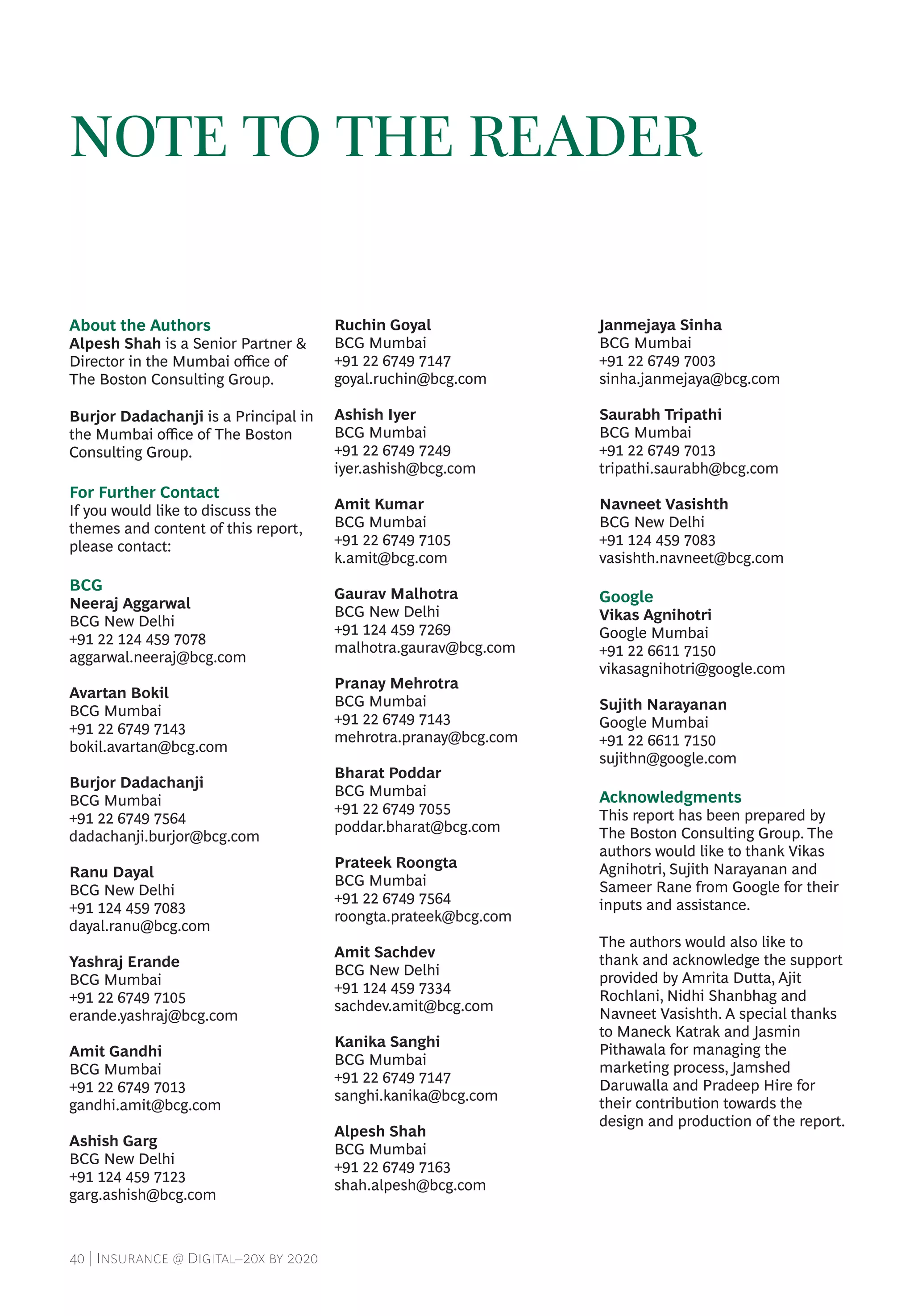 40 | Insurance @ Digital–20x by 2020
NOTE TO THE READER
About the Authors
Alpesh Shah is a Senior Partner &
Director in the Mumbai office of
The Boston Consulting Group.
Burjor Dadachanji is a Principal in
the Mumbai office of The Boston
Consulting Group.
For Further Contact
If you would like to discuss the
themes and content of this report,
please contact:
BCG
Neeraj Aggarwal
BCG New Delhi
+91 22 124 459 7078
aggarwal.neeraj@bcg.com
Avartan Bokil
BCG Mumbai
+91 22 6749 7143
bokil.avartan@bcg.com
Burjor Dadachanji
BCG Mumbai
+91 22 6749 7564
dadachanji.burjor@bcg.com
Ranu Dayal
BCG New Delhi
+91 124 459 7083
dayal.ranu@bcg.com
Yashraj Erande
BCG Mumbai
+91 22 6749 7105
erande.yashraj@bcg.com
Amit Gandhi
BCG Mumbai
+91 22 6749 7013
gandhi.amit@bcg.com
Ashish Garg
BCG New Delhi
+91 124 459 7123
garg.ashish@bcg.com
Ruchin Goyal
BCG Mumbai
+91 22 6749 7147
goyal.ruchin@bcg.com
Ashish Iyer
BCG Mumbai
+91 22 6749 7249
iyer.ashish@bcg.com
Amit Kumar
BCG Mumbai
+91 22 6749 7105
k.amit@bcg.com
Gaurav Malhotra
BCG New Delhi
+91 124 459 7269
malhotra.gaurav@bcg.com
Pranay Mehrotra
BCG Mumbai
+91 22 6749 7143
mehrotra.pranay@bcg.com
Bharat Poddar
BCG Mumbai
+91 22 6749 7055
poddar.bharat@bcg.com
Prateek Roongta
BCG Mumbai
+91 22 6749 7564
roongta.prateek@bcg.com
Amit Sachdev
BCG New Delhi
+91 124 459 7334
sachdev.amit@bcg.com
Kanika Sanghi
BCG Mumbai
+91 22 6749 7147
sanghi.kanika@bcg.com
Alpesh Shah
BCG Mumbai
+91 22 6749 7163
shah.alpesh@bcg.com
Janmejaya Sinha
BCG Mumbai
+91 22 6749 7003
sinha.janmejaya@bcg.com
Saurabh Tripathi
BCG Mumbai
+91 22 6749 7013
tripathi.saurabh@bcg.com
Navneet Vasishth
BCG New Delhi
+91 124 459 7083
vasishth.navneet@bcg.com
Google
Vikas Agnihotri
Google Mumbai
+91 22 6611 7150
vikasagnihotri@google.com
Sujith Narayanan
Google Mumbai
+91 22 6611 7150
sujithn@google.com
Acknowledgments
This report has been prepared by
The Boston Consulting Group. The
authors would like to thank Vikas
Agnihotri, Sujith Narayanan and
Sameer Rane from Google for their
inputs and assistance.
The authors would also like to
thank and acknowledge the support
provided by Amrita Dutta, Ajit
Rochlani, Nidhi Shanbhag and
Navneet Vasishth. A special thanks
to Maneck Katrak and Jasmin
Pithawala for managing the
marketing process, Jamshed
Daruwalla and Pradeep Hire for
their contribution towards the
design and production of the report.
 