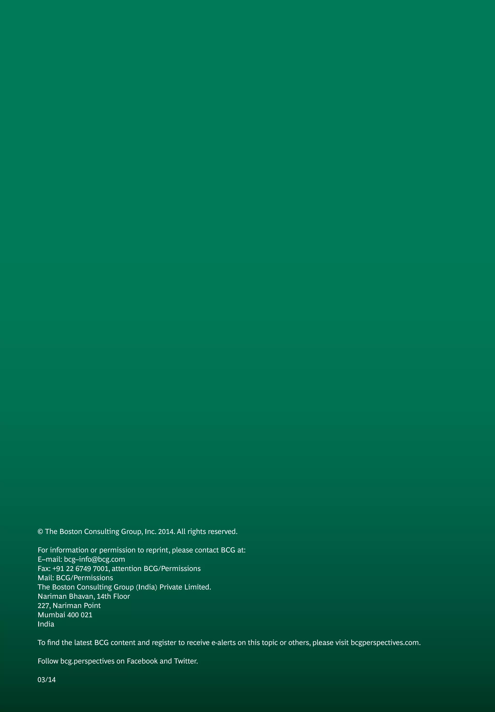 © The Boston Consulting Group, Inc. 2014. All rights reserved.
For information or permission to reprint, please contact BCG at:
E–mail: bcg–info@bcg.com
Fax: +91 22 6749 7001, attention BCG/Permissions
Mail: BCG/Permissions
The Boston Consulting Group (India) Private Limited.
Nariman Bhavan, 14th Floor
227, Nariman Point
Mumbai 400 021
India
To find the latest BCG content and register to receive e-alerts on this topic or others, please visit bcgperspectives.com.
Follow bcg.perspectives on Facebook and Twitter.
03/14
 