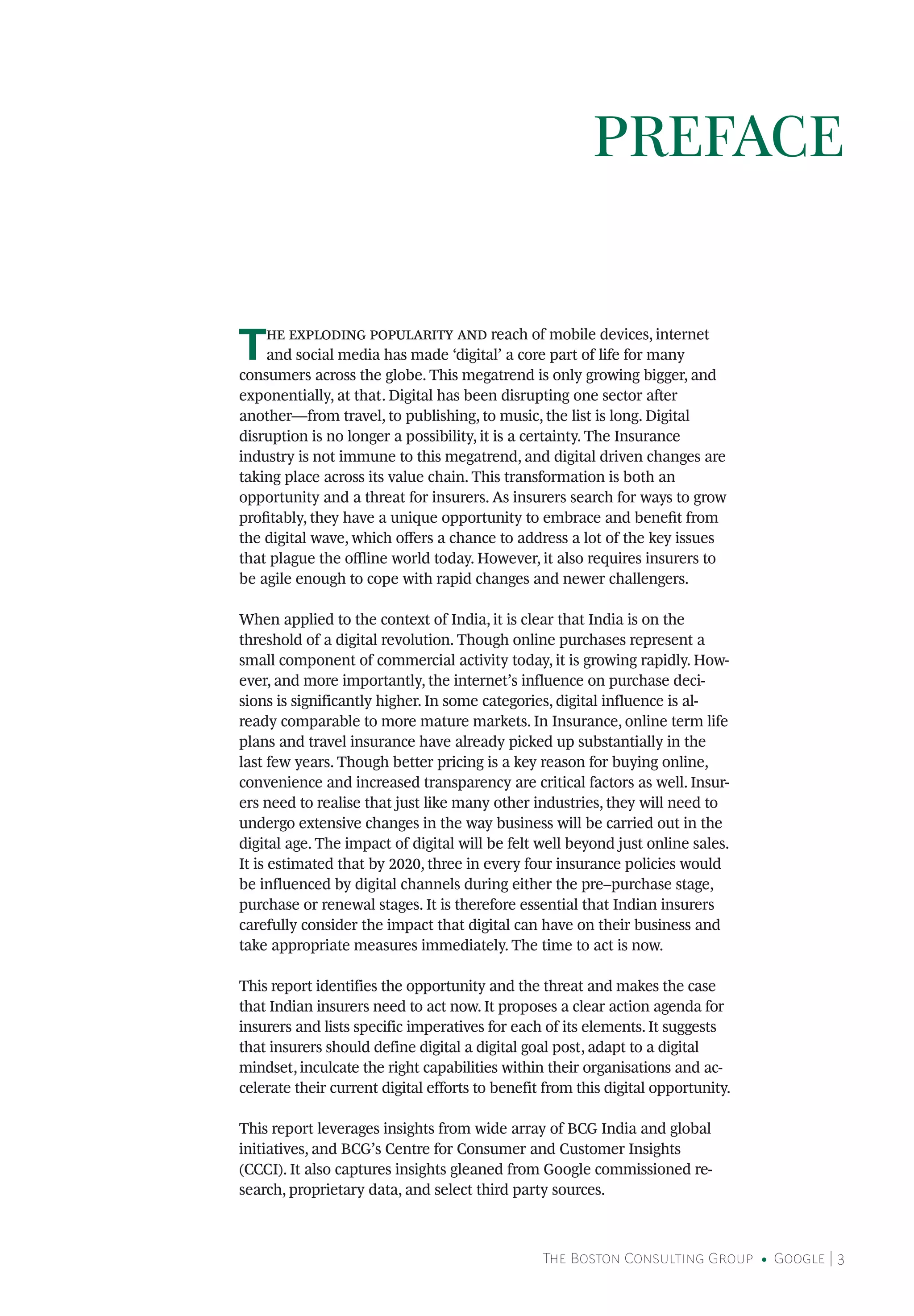 The Boston Consulting Group • Google | 3
The exploding popularity and reach of mobile devices, internet
and social media has made ‘digital’ a core part of life for many
consumers across the globe. This megatrend is only growing bigger, and
exponentially, at that. Digital has been disrupting one sector after
another—from travel, to publishing, to music, the list is long. Digital
disruption is no longer a possibility, it is a certainty. The Insurance
industry is not immune to this megatrend, and digital driven changes are
taking place across its value chain. This transformation is both an
opportunity and a threat for insurers. As insurers search for ways to grow
profitably, they have a unique opportunity to embrace and benefit from
the digital wave, which offers a chance to address a lot of the key issues
that plague the offline world today. However, it also requires insurers to
be agile enough to cope with rapid changes and newer challengers.
When applied to the context of India, it is clear that India is on the
threshold of a digital revolution. Though online purchases represent a
small component of commercial activity today, it is growing rapidly. How-
ever, and more importantly, the internet’s influence on purchase deci-
sions is significantly higher. In some categories, digital influence is al-
ready comparable to more mature markets. In Insurance, online term life
plans and travel insurance have already picked up substantially in the
last few years. Though better pricing is a key reason for buying online,
convenience and increased transparency are critical factors as well. Insur-
ers need to realise that just like many other industries, they will need to
undergo extensive changes in the way business will be carried out in the
digital age. The impact of digital will be felt well beyond just online sales.
It is estimated that by 2020, three in every four insurance policies would
be influenced by digital channels during either the pre–purchase stage,
purchase or renewal stages. It is therefore essential that Indian insurers
carefully consider the impact that digital can have on their business and
take appropriate measures immediately. The time to act is now.
This report identifies the opportunity and the threat and makes the case
that Indian insurers need to act now. It proposes a clear action agenda for
insurers and lists specific imperatives for each of its elements. It suggests
that insurers should define digital a digital goal post, adapt to a digital
mindset, inculcate the right capabilities within their organisations and ac-
celerate their current digital efforts to benefit from this digital opportunity.
This report leverages insights from wide array of BCG India and global
initiatives, and BCG’s Centre for Consumer and Customer Insights
(CCCI). It also captures insights gleaned from Google commissioned re-
search, proprietary data, and select third party sources.
PREFACE
 