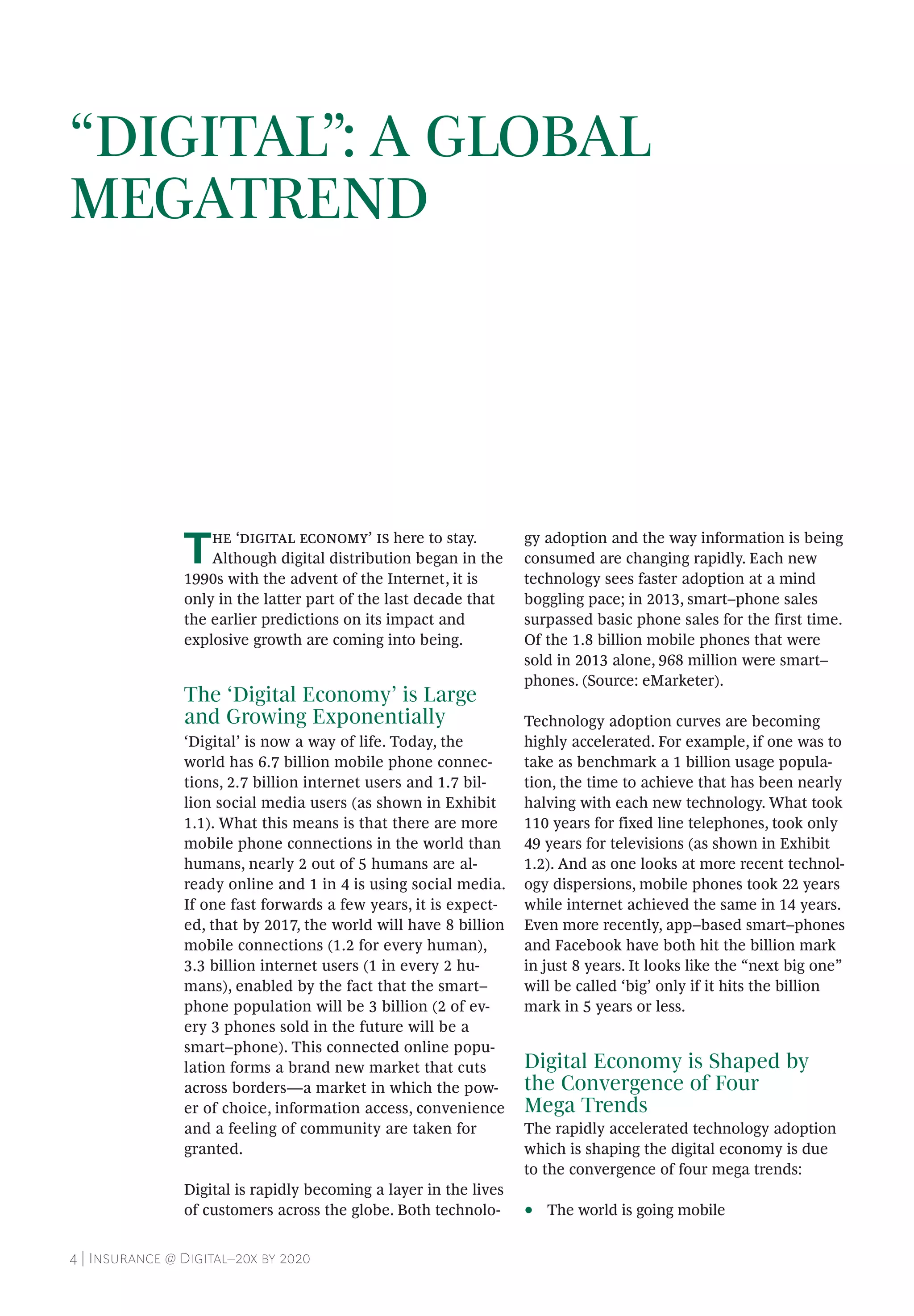 4 | Insurance @ Digital–20x by 2020
The ‘digital economy’ is here to stay.
Although digital distribution began in the
1990s with the advent of the Internet, it is
only in the latter part of the last decade that
the earlier predictions on its impact and
explosive growth are coming into being.
The ‘Digital Economy’ is Large
and Growing Exponentially
‘Digital’ is now a way of life. Today, the
world has 6.7 billion mobile phone connec-
tions, 2.7 billion internet users and 1.7 bil-
lion social media users (as shown in Exhibit
1.1). What this means is that there are more
mobile phone connections in the world than
humans, nearly 2 out of 5 humans are al-
ready online and 1 in 4 is using social media.
If one fast forwards a few years, it is expect-
ed, that by 2017, the world will have 8 billion
mobile connections (1.2 for every human),
3.3 billion internet users (1 in every 2 hu-
mans), enabled by the fact that the smart–
phone population will be 3 billion (2 of ev-
ery 3 phones sold in the future will be a
smart–phone). This connected online popu-
lation forms a brand new market that cuts
across borders—a market in which the pow-
er of choice, information access, convenience
and a feeling of community are taken for
granted.
Digital is rapidly becoming a layer in the lives
of customers across the globe. Both technolo-
gy adoption and the way information is being
consumed are changing rapidly. Each new
technology sees faster adoption at a mind
boggling pace; in 2013, smart–phone sales
surpassed basic phone sales for the first time.
Of the 1.8 billion mobile phones that were
sold in 2013 alone, 968 million were smart–
phones. (Source: eMarketer).
Technology adoption curves are becoming
highly accelerated. For example, if one was to
take as benchmark a 1 billion usage popula-
tion, the time to achieve that has been nearly
halving with each new technology. What took
110 years for fixed line telephones, took only
49 years for televisions (as shown in Exhibit
1.2). And as one looks at more recent technol-
ogy dispersions, mobile phones took 22 years
while internet achieved the same in 14 years.
Even more recently, app–based smart–phones
and Facebook have both hit the billion mark
in just 8 years. It looks like the “next big one”
will be called ‘big’ only if it hits the billion
mark in 5 years or less.
Digital Economy is Shaped by
the Convergence of Four
Mega Trends
The rapidly accelerated technology adoption
which is shaping the digital economy is due
to the convergence of four mega trends:
•• The world is going mobile
“DIGITAL”: A GLOBAL
MEGATREND
 