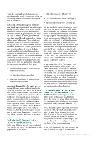 The Boston Consulting Group • Google | 9
ware (i.e. on already available computing
components for parallel computing), allow for
scalability to get maximum useful computa-
tion at a low cost.
Enhanced abilities to integrate company
and public data: LexisNexis is a service provid-
er that has collected data from across multiple
public data sources including credit bureaus,
hospitals, auto OEMs, police records, etc. Insur-
ers such as Allstate, in the US, connect their
own data with of LexisNexis as well as with the
claims data of all insurers. This results in inte-
gration of nearly all claims from US insurers
with public data and criminal records for fraud
detection. This revealed that for specific health
care providers, almost 20 percent of claims
were fraudulent or wasteful; fraud detection
improved by approximately 30 percent, and
claim expenses reduced by 2–3 percent. Besides
enhancing access to an increased stock of infor-
mation, this has also created opportunities for
using newer tools and applications for market-
ing, promotion and pricing in three ways:
•• Targeted offers based on online, loyalty
and transaction data
•• Location–based customer offers
•• Real–time monitoring of product usage
and associated schemes
Augmented capabilities for pattern recog-
nition: Big data access and analytical tools
allow for analysis of data points not as dispa-
rate entities, but in context. They make it pos-
sible to bring together various sources of data
to identify patterns and create stories that
can be commercially useful. Search engines
like Google are also quickly becoming key
tools to provide insights into people’s inter-
ests, intentions, and future actions. Needless
to say, such insights can be very useful to
businesses. Search engine tools now enable
one to understand the customer’s intentions
and follow consumer behaviour in real–time.
India is No Different–Digital
Already Well Underway
India is no different when it comes to digital
and already has one of the largest digital user
populations in the world:
•• 900 million mobiles (Globally #2)
•• 200 million Internet users (Globally #3)
•• 92 million Facebook users (Globally #2)
We see that India is also following the same
pattern as the rest of the world, with social
media platforms like Facebook alone already
about to reach 100 million users. India’s tech-
nology adoption curve has been accelerating.
If one was to recreate Exhibit 1.2 for India,
taking the benchmark of a 100 million usage
population, what took 25 years for colour
televisions, took 20 years for the internet and
more recently mobile phones achieved the
same in 11 years (as shown in Exhibit 1.6).
Even in the smart–phones market, India is al-
ready third largest in the world (behind only
US and China). Forty four million smart–
phones were shipped to India in 2013 as
against 16.2 million in 2012.
A research conducted by The Internet and
Mobile Association of India (IAMAI) and
IMRB International indicates that Internet
users in India has reached 200 million by Oc-
tober 2013, with 130 million urban users. Mo-
bile Internet has more than 110 million users,
of which 85 million are urban. Additionally,
the survey reveals that over 45 million urban
and 26 million rural customers are active us-
ers, with more than one in two active urban
users engaging in online shopping.
“Digital influence” in India almost
three times digital sales in India
A 2013 digital influence study for India by
BCG’s Centre for Consumer Insight (CCCI)
shows that one in two urban Indian Internet us-
ers acknowledge ‘digital influence’ in their over-
all purchase basket (as shown in Exhibit 1.7).
While digital footprint represents how many
customers of the product category have in-
ternet access, digital influence represents
what fraction of the category buyers use the
Internet for any pre–purchase, purchase,
post purchase or service activity. Digital buy-
ers are those who eventually make online
purchases of the product category.
While digital footprint and digital buyers are
easy to understand, digital influence has
 