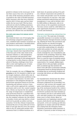 The Boston Consulting Group • Google | 17
growth in volumes in the recent past. In the
last three years it has seen a 4x growth in
the value of life insurance premiums and a
7x growth in the value of health insurance.
Motor insurance sales that were relatively
small in 2011-12 have gone up four times
within the last year itself. This has been
achieved not only by building awareness
about high utility insurance products, but
because online platforms offer a unique op-
portunity for efficient low cost distribution.
Big data and analytics break entry
barriers
The relatively lower cost of leveraging digi-
tal technology compared to physical pres-
ence, combined with customer acceptance of
new products and brands, is breaking down
the barriers to entry across industries.
Big data replacing experience as competitive
advantage. Insurers have long believed that
of the four parts of the value chain in the
insurance industry i.e. risk management,
sales, investments and operations, their
competitive advantage in risk management is
a strong barrier to entry. However, with the
advent of big data, challengers have been
able to enter and leapfrog years of claim
experience accumulated by traditional
insurers.
Take for example, the case of Climate Cor-
poration in the US, founded in 2006 by two
ex–Google employees, which solves one of
the most complex insurance problems in the
US, namely crop insurance. Its main value
proposition is risk mitigation through im-
proved farm operations based on real time
monitoring and advisory services. It pro-
vides a self–service approach for a product
previously sold in over–the–counter negotia-
tions. Clients can log into the site and input
the range of temperature or rainfall they
want protection from for a specified time.
By harnessing big–data and cloud comput-
ing, the company estimates the risk related
to weather events and crop yield at a local-
ised level to provide an online real time
quotation. To do this, Climate Corporation
analysed 60 years of crop yield and 14 tera-
bytes of soil type data for every two square
miles in the US, along with weather mea-
surements from 2.5 million locations on a
daily basis, for granular pricing of its poli-
cies. Climate Corporation also predicts fu-
ture claims and provides cover for weather
events irrespective of crop loss—thus opti-
mising automated underwriting and claim
management. It was sold in October 2013
for $930 million to Monsanto, who in its
press release at the acquisition mentioned
that data science could be a $20 billion rev-
enue opportunity beyond its core business
of seeds and chemicals.
Telematics revolutionising underwriting ‘one
drive at a time’. The main aim of telematic
automobile insurance is to monitor real time
driving behaviour through telematics technol-
ogy, allowing for better risk assessment and
pricing. Insurers are already leveraging
driving behaviour data to personalise pay–
as–you–drive underwriting. It is already a
useful niche product for certain segments
such as young drivers, where the benefits
clearly outweigh the cost of installation and
operation of the technology ‘black box’. With
greater commoditisation of motor policies,
there is a need for ways of retaining custom-
ers and telematics offers rich data to enable
segmentation. For example, Aviva targets
younger drivers who pay higher premiums
with an Android app that monitors the
driver’s first 200 miles to determine individu-
al premiums based on driving behaviour, by
recording data on acceleration, braking and
cornering. Safe drivers are offered discounts
up to 20 percent.
Car manufacturers clearly have the advan-
tage of rich and cheap data. For them,
telematics originated out of providing ‘con-
nected car’ type services (for example, navi-
gator, entertainment services, and monitor-
ing of the mechanical health of the vehicle).
Now, they are using telematics to direct cars
involved in accidents into their branded ga-
rage network, and also to sell tailored insur-
ance and other products (for example, break-
down cover) to their clients. Many car
manufacturers are beginning to partner with
insurers, both directly and through brokers
and panels. A few are teaming up with data
aggregators to analyse and sell the informa-
tion coming from the telematics boxes.
Telematics penetration within insurance is
still low (<3 percent) to date in Europe and
 