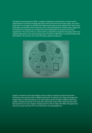 The Boston Consulting Group (BCG) is a global management consulting firm and the world’s
leading advisor on business strategy. We partner with clients from the private, public, and not-for-
profit sectors in all regions to identify their highest-value opportunities, address their most critical
challenges, and transform their enterprises. Our customised approach combines deep insight into
the dynamics of companies and markets with close collaboration at all levels of the client
organisation. This ensures that our clients achieve sustainable competitive advantage, build more
capable organisations, and secure lasting results. Founded in 1963, BCG is a private company with
to 81 offices in 45 countries. For more information, please visit bcg.com.
Google’s innovative search technologies connect millions of people around the world with
information every day. Founded in 1998 by Stanford Ph.D. students Larry Page and Sergey Brin,
Google today is a top web property in all major global markets. Google’s targeted advertising
program provides businesses of all sizes with measurable results, while enhancing the overall
web experience for users. Google is headquartered in Silicon Valley with offices throughout the
Americas, Europe and Asia. For more information, visit www.google.com.
 