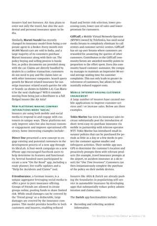 The Boston Consulting Group • Google | 19
insurers had not foreseen. Air Asia plans to
enter not only the travel, but also the acci-
dental and personal insurance space in In-
dia.
Similarly, Maruti Suzuki has recently
changed its insurance model from being a cor-
porate agent to a broker. Every month over
90,000 Maruti cars are sold in India, and a
large majority of its customers purchase
Maruti insurance along with their car. The
policy buying and selling process is hassle
free, as policy documents are provided along
with the car. Claims are directly handled by
dealers in a cashless transaction; customers
do not need to pay and file claims later as
with other insurance companies. Search query
growth for Maruti related insurance far out-
strips insurance related search queries for oth-
er brands (as shown in Exhibit 2.4). Can Maru-
ti be the next challenger? Will it consider
moving from being just a distributor to a full
fledged insurer like Air Asia?
New platforms making company
interactions more ‘social’
Insurers are using both mobile and social
media to respond to and engage with cus-
tomers in unique ways. These platforms not
only improve sales but also increase custom-
er engagement and improve operational effi-
ciency. Some interesting examples include:
Direct line presented a new concept to en-
gage existing and potential customers in the
development process of a new app through
its IdeaLab. A four–week campaign on a new
iPhone app encouraged Facebook users to
help determine its features and functional-
ity. Several hundred users participated to
create a new “On the Road” app, including a
route planner, live traffic updates and a
“Help for Accidents and Claims” tool.
Friendsurance, a German insurer, is a
unique aggregator leveraging social media to
offer a peer to peer insurance offering.
Groups of friends are allowed to create
groups online, pooling funds to share limited
risk. While small damages can be covered by
the ‘friend group’ as a deductable, large
damages are covered by the insurance com-
panies. This model provides benefits to both
customers and insurers, enabling reduced
fraud and better risk selection, lower pro-
cessing costs, lower cost of sales and lower
premium for customers.
GiffGaff, a Mobile Virtual Network Operator
(MVNO) owned by Telefonica, has used social
media forums to completely eliminate its call
centres and customer service centres. GiffGaff
has set up user forums where customers are
rewarded for answering the queries of other
customers. Contributors to the GiffGaff com-
munity forum are awarded monthly points in
proportion to the effort spent. Even this com-
munity based customer assistance, the compa-
ny manages to maintain an impressive 90 sec-
ond average waiting time for customer
complaints. This not only leads to greater in-
volvement of customers, but allows for sub-
stantially reduced support costs.
Mobile Internet driving customer
engagement
A large number of insurers have created mo-
bile applications to improve customer ser-
vices and / or increase sales. Below are three
examples.
Tokio Marine has seen its insurance sales in-
crease substantially post the introduction of
short–term easy–to–purchase insurance via
mobile in partnership with telecom operator
NTT. Tokio Marine has introduced small in-
surance policies that can be purchased for pe-
riods as little as a day or a few weeks to pro-
tect the customer against smaller and
infrequent activities. Their mobile app uses
GPS to determine the customer’s location and
proactively prompts them with relevant prod-
ucts (for example, travel insurance prompts at
the airport, or accident insurance at a ski re-
sort) for “One Time Insurance”. Customers can
then instantaneously complete the purchase
of the policy on their mobile devices.
Insurers like AXA & Zurich are already push-
ing the boundaries in popularising self–ser-
vice in automobile insurance by developing
apps that substantially reduce policy admin-
istration and claims costs.
The Zurich app functionalities include:
•• Recording and collecting accident
information.
 