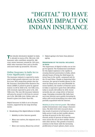 The Boston Consulting Group • Google | 21
“DIGITAL” TO HAVE
MASSIVE IMPACT ON
INDIAN INSURANCE
The online insurance market in India
is already in excess of Rs. 700 crore. Life
insurance sales contribute around Rs. 300
crore, motor insurance around Rs. 250 crore,
while other insurance lines such as health
and travel make up around Rs. 150 crore.
Online Insurance in India Set to
Grow Significantly Larger
The insurance industry is expected to main-
tain its high growth trajectory over the next
few years. BCG projections predict that the
life insurance Annualised New Business Pre-
mium (ANBP) is poised to grow by approxi-
mately 2-2.5X by 2020 to Rs. 125-150k crore,
with renewals expected to grow to Rs. 550-
700k crore. The non–life insurance industry
will grow by around 3-3.5X from its current
size to Rs. 200-230k crore. Online sales are
bound to grow even faster than this.
Digital insurance in India is set to become
massive, supported by two large develop-
ments:
•• Broadening of the digital influence in India:
ǟǟ Mobility to drive Internet growth
ǟǟ Move over natives, the migrants are in
full force
ǟǟ Move over metros, Bharat has arrived
•• Digital ageing is far faster than physical
ageing
Broadening of the digital influence
in India
The importance of digital in India can no lon-
ger be ignored. The fundamental contributor
for this digital explosion is the rapidly in-
creasing Internet penetration in India, which
already boasts of being the third largest In-
ternet base in the world—surpassed only by
the US and China. Thanks to improving infra-
structure, the spread of mobile phones to the
most far–flung rural areas and affordable In-
ternet facilities, the number of Internet users
in India is expected to grow from 200 million
today to nearly 330 million by 2016. Social
networks also are a large driver of Internet
usage. Emerging economies like India have
seen new Internet users quickly becoming fa-
miliar with social networking even when only
partially acquainted with the Internet.
Mobility to drive Internet growth. The Indian
market demonstrates some unique character-
istics. The BCG CCCI 2013 research shows
that nearly 52 percent of all Internet users in
India access it only on their mobile phones,
up from 45 percent in the 2012 survey.
Overall, nearly 67 percent of Indian Internet
users access the net on their mobiles along
with other devices. This growth is bound to
continue in the future with the increasing
proliferation of smart–phones, faster access
 
